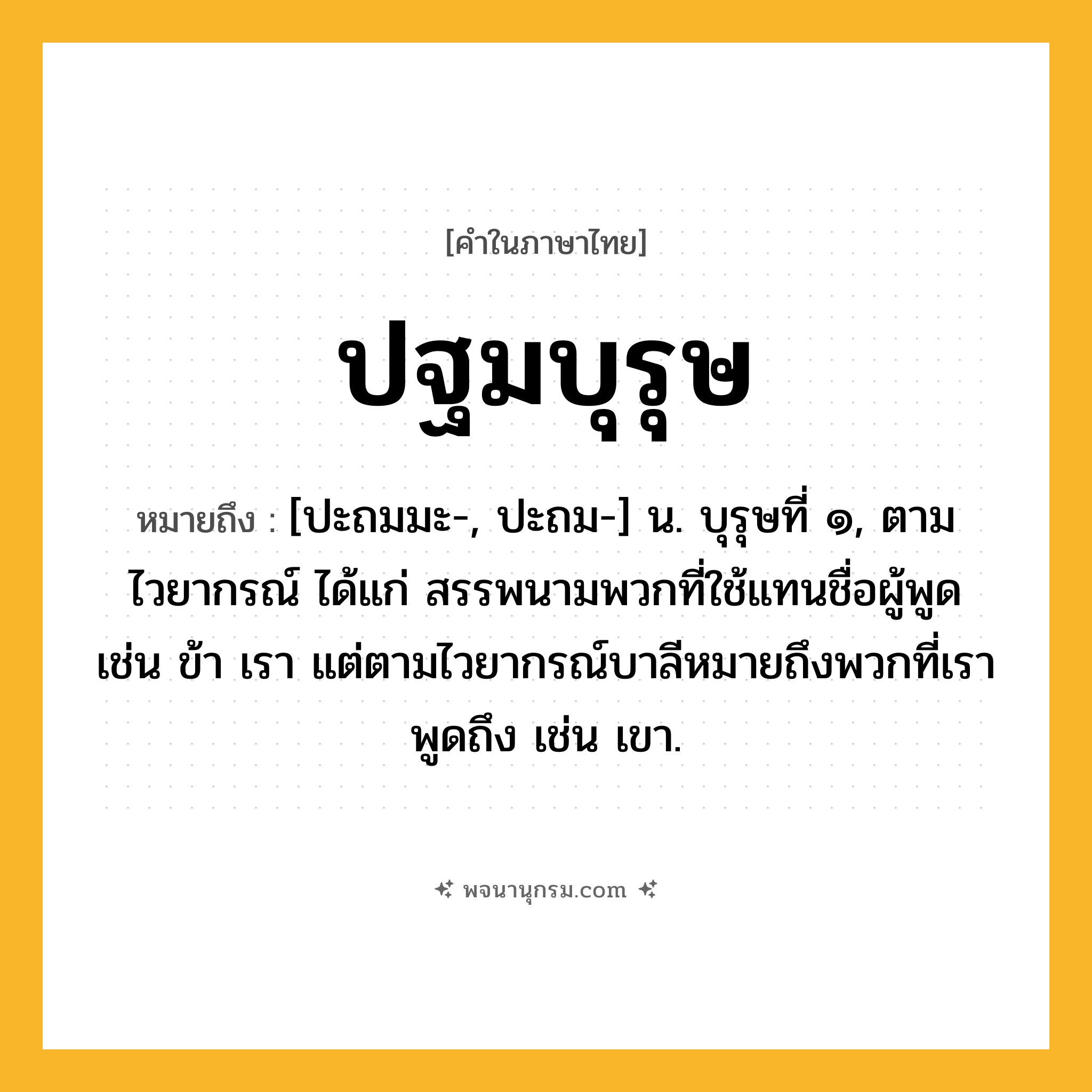 ปฐมบุรุษ ความหมาย หมายถึงอะไร?, คำในภาษาไทย ปฐมบุรุษ หมายถึง [ปะถมมะ-, ปะถม-] น. บุรุษที่ ๑, ตามไวยากรณ์ ได้แก่ สรรพนามพวกที่ใช้แทนชื่อผู้พูด เช่น ข้า เรา แต่ตามไวยากรณ์บาลีหมายถึงพวกที่เราพูดถึง เช่น เขา.
