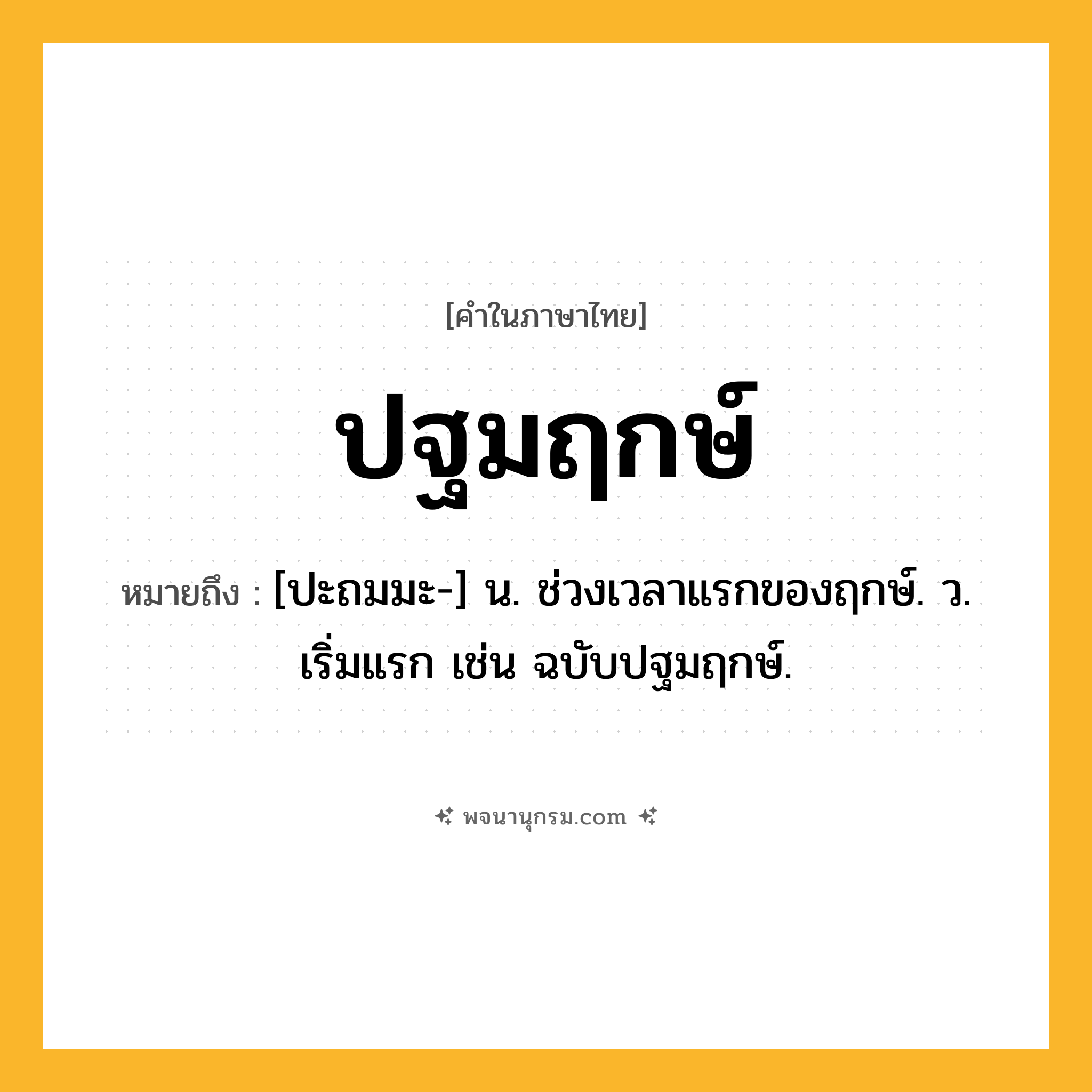 ปฐมฤกษ์ ความหมาย หมายถึงอะไร?, คำในภาษาไทย ปฐมฤกษ์ หมายถึง [ปะถมมะ-] น. ช่วงเวลาแรกของฤกษ์. ว. เริ่มแรก เช่น ฉบับปฐมฤกษ์.