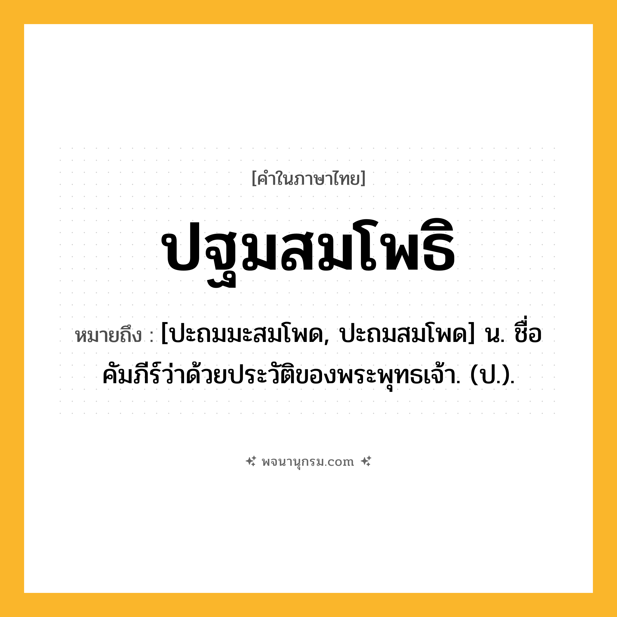 ปฐมสมโพธิ ความหมาย หมายถึงอะไร?, คำในภาษาไทย ปฐมสมโพธิ หมายถึง [ปะถมมะสมโพด, ปะถมสมโพด] น. ชื่อคัมภีร์ว่าด้วยประวัติของพระพุทธเจ้า. (ป.).