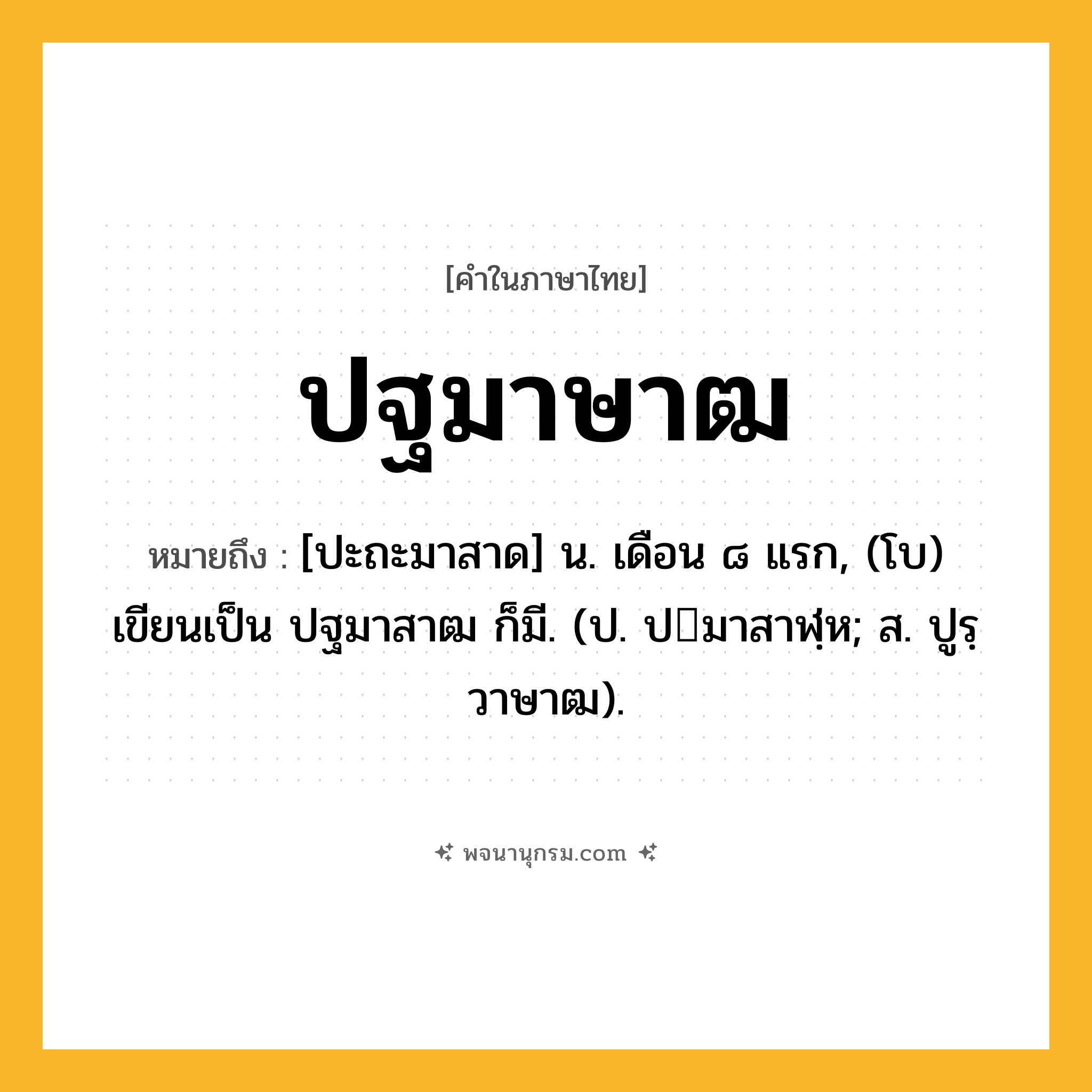 ปฐมาษาฒ ความหมาย หมายถึงอะไร?, คำในภาษาไทย ปฐมาษาฒ หมายถึง [ปะถะมาสาด] น. เดือน ๘ แรก, (โบ) เขียนเป็น ปฐมาสาฒ ก็มี. (ป. ปมาสาฬฺห; ส. ปูรฺวาษาฒ).