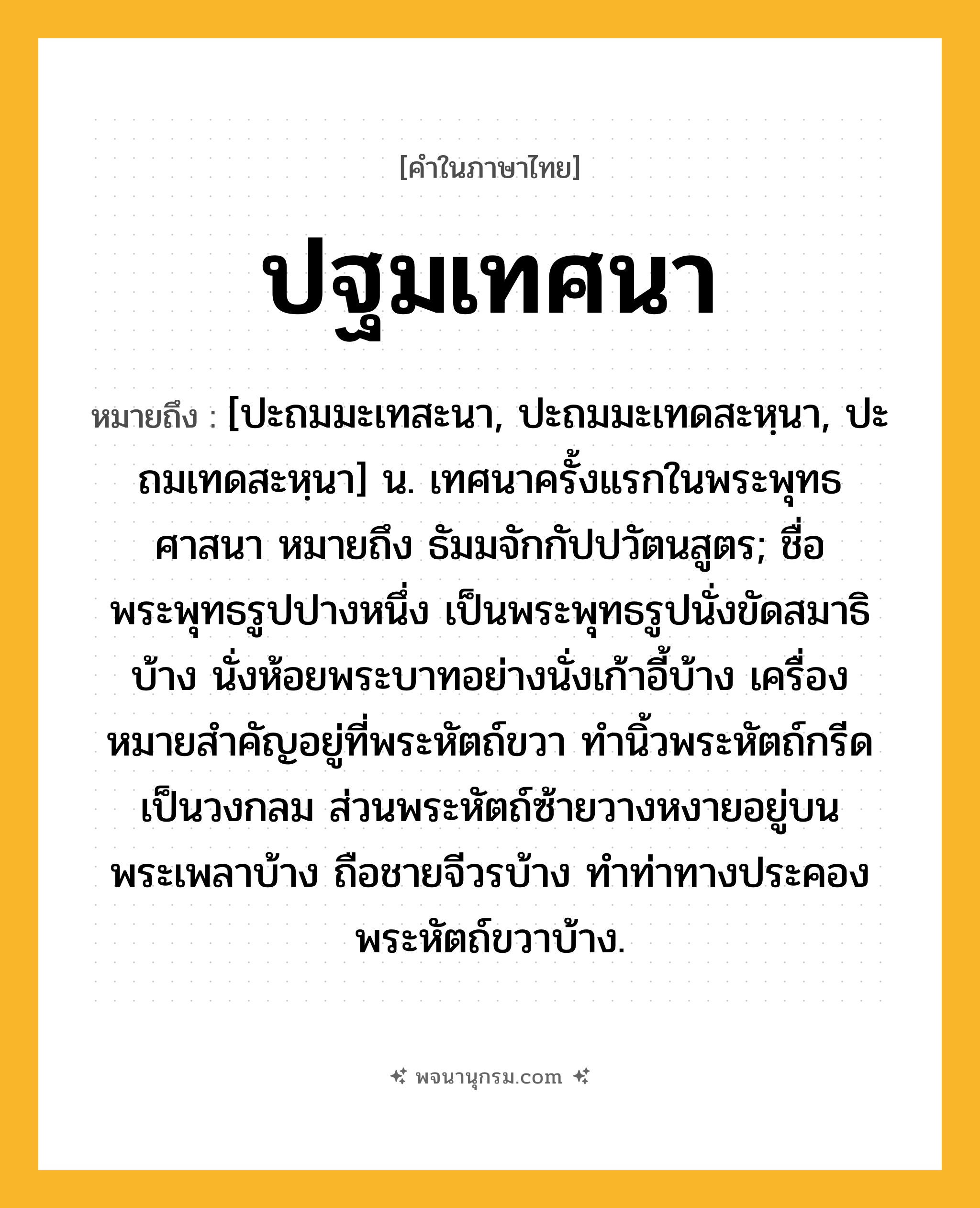 ปฐมเทศนา ความหมาย หมายถึงอะไร?, คำในภาษาไทย ปฐมเทศนา หมายถึง [ปะถมมะเทสะนา, ปะถมมะเทดสะหฺนา, ปะถมเทดสะหฺนา] น. เทศนาครั้งแรกในพระพุทธศาสนา หมายถึง ธัมมจักกัปปวัตนสูตร; ชื่อพระพุทธรูปปางหนึ่ง เป็นพระพุทธรูปนั่งขัดสมาธิบ้าง นั่งห้อยพระบาทอย่างนั่งเก้าอี้บ้าง เครื่องหมายสําคัญอยู่ที่พระหัตถ์ขวา ทํานิ้วพระหัตถ์กรีดเป็นวงกลม ส่วนพระหัตถ์ซ้ายวางหงายอยู่บนพระเพลาบ้าง ถือชายจีวรบ้าง ทําท่าทางประคองพระหัตถ์ขวาบ้าง.