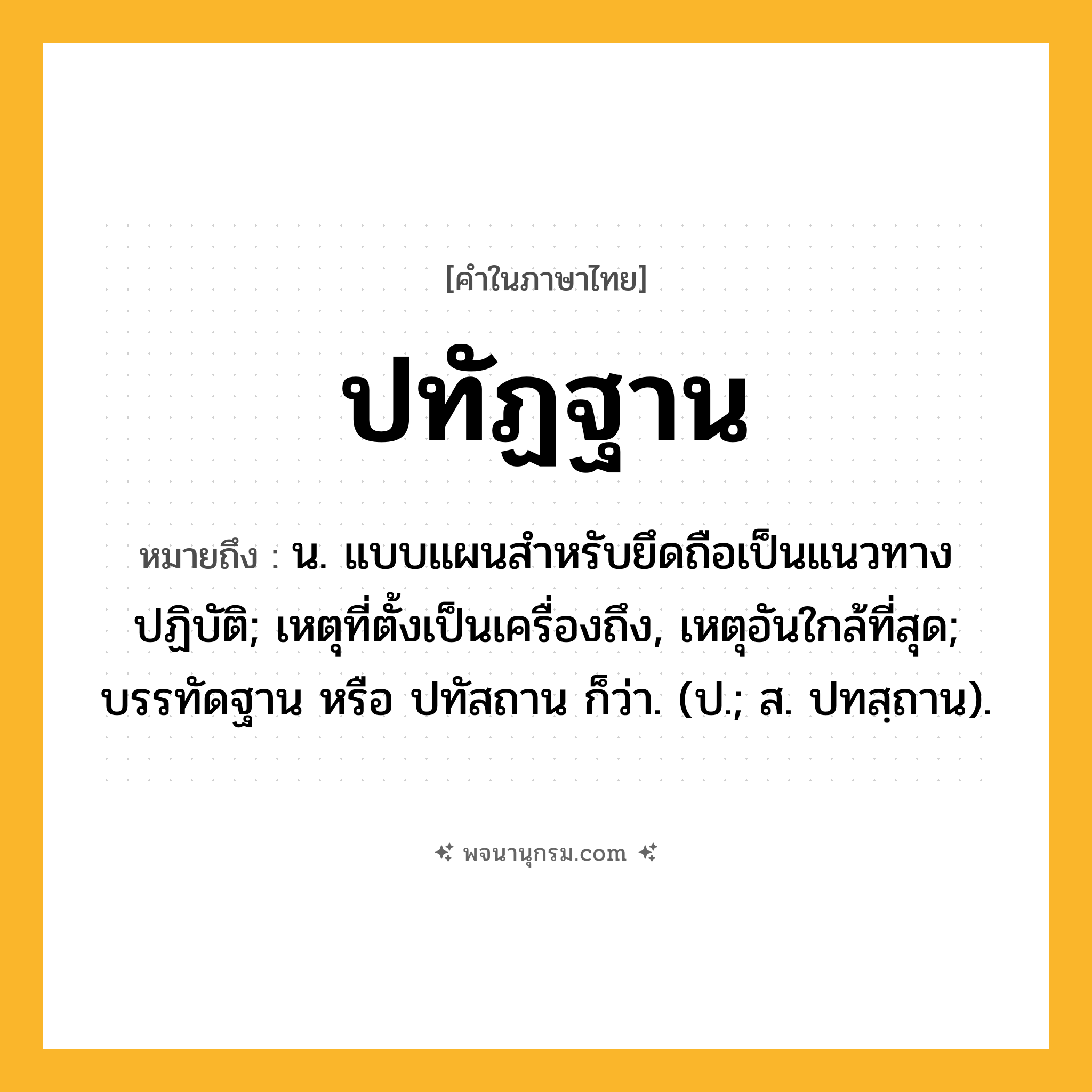 ปทัฏฐาน ความหมาย หมายถึงอะไร?, คำในภาษาไทย ปทัฏฐาน หมายถึง น. แบบแผนสําหรับยึดถือเป็นแนวทางปฏิบัติ; เหตุที่ตั้งเป็นเครื่องถึง, เหตุอันใกล้ที่สุด; บรรทัดฐาน หรือ ปทัสถาน ก็ว่า. (ป.; ส. ปทสฺถาน).
