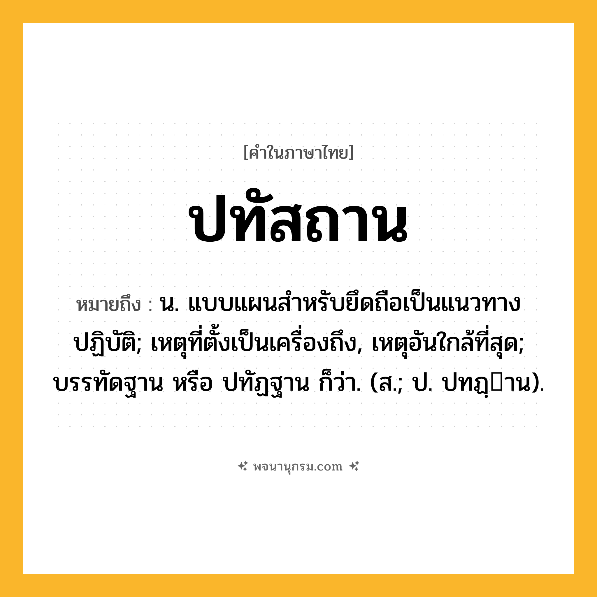 ปทัสถาน ความหมาย หมายถึงอะไร?, คำในภาษาไทย ปทัสถาน หมายถึง น. แบบแผนสําหรับยึดถือเป็นแนวทางปฏิบัติ; เหตุที่ตั้งเป็นเครื่องถึง, เหตุอันใกล้ที่สุด; บรรทัดฐาน หรือ ปทัฏฐาน ก็ว่า. (ส.; ป. ปทฏฺาน).