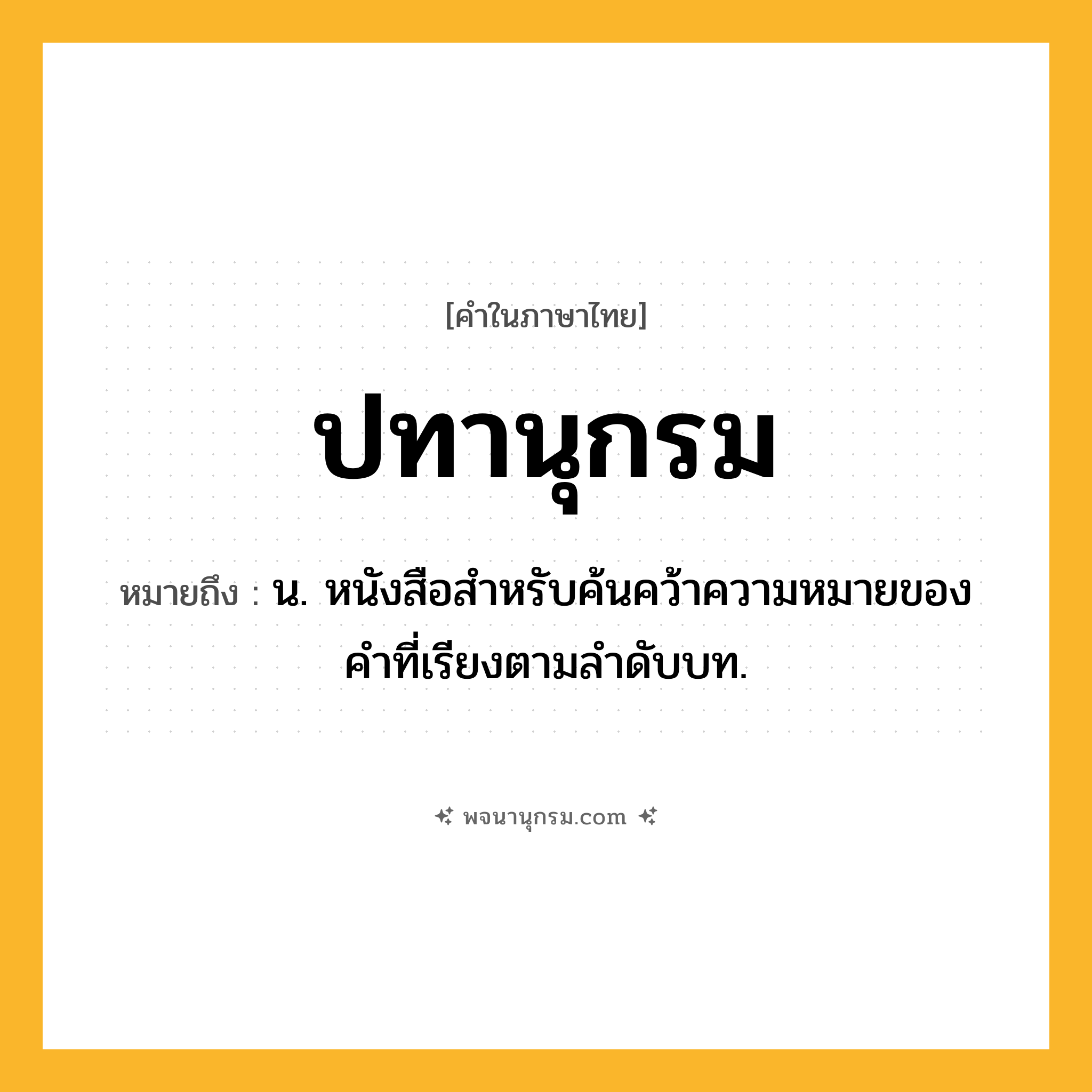 ปทานุกรม ความหมาย หมายถึงอะไร?, คำในภาษาไทย ปทานุกรม หมายถึง น. หนังสือสําหรับค้นคว้าความหมายของคําที่เรียงตามลําดับบท.