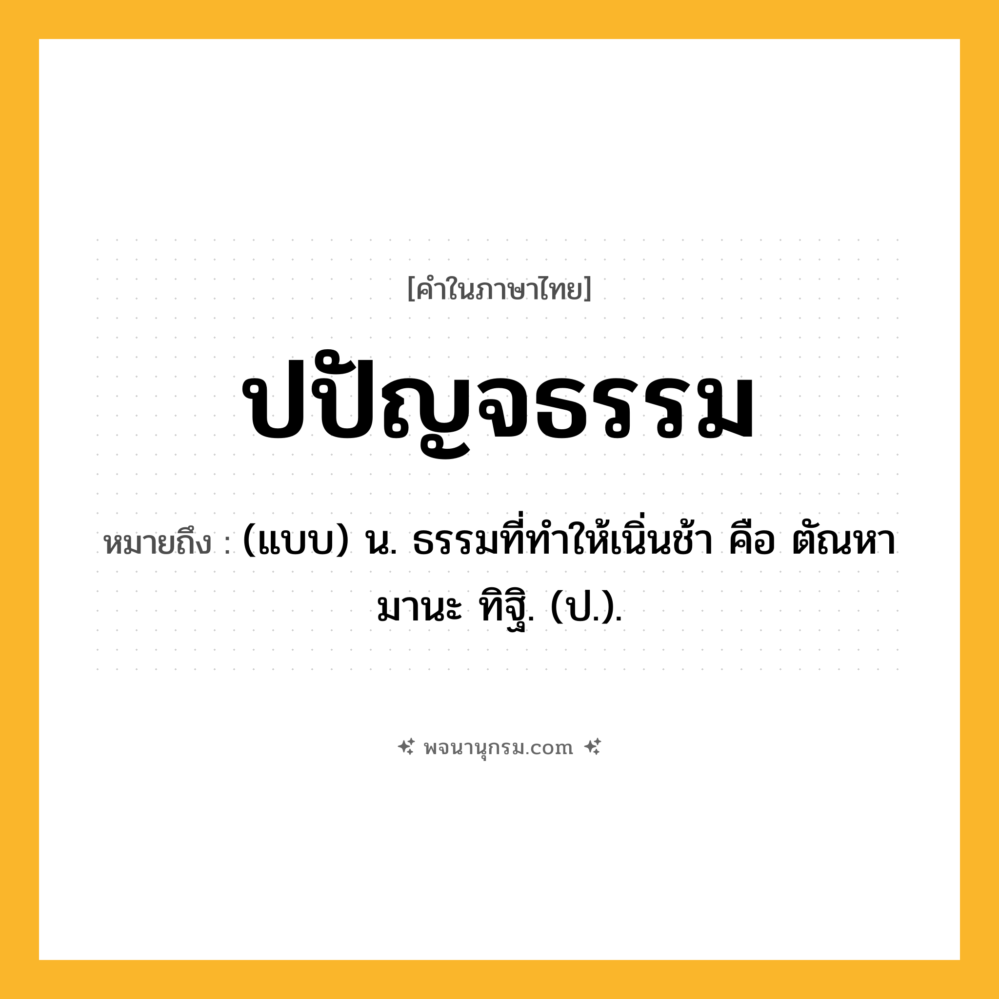 ปปัญจธรรม ความหมาย หมายถึงอะไร?, คำในภาษาไทย ปปัญจธรรม หมายถึง (แบบ) น. ธรรมที่ทําให้เนิ่นช้า คือ ตัณหา มานะ ทิฐิ. (ป.).