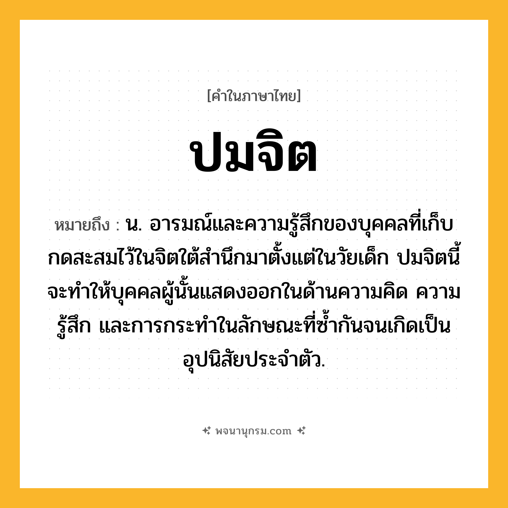 ปมจิต ความหมาย หมายถึงอะไร?, คำในภาษาไทย ปมจิต หมายถึง น. อารมณ์และความรู้สึกของบุคคลที่เก็บกดสะสมไว้ในจิตใต้สํานึกมาตั้งแต่ในวัยเด็ก ปมจิตนี้จะทําให้บุคคลผู้นั้นแสดงออกในด้านความคิด ความรู้สึก และการกระทําในลักษณะที่ซํ้ากันจนเกิดเป็นอุปนิสัยประจําตัว.
