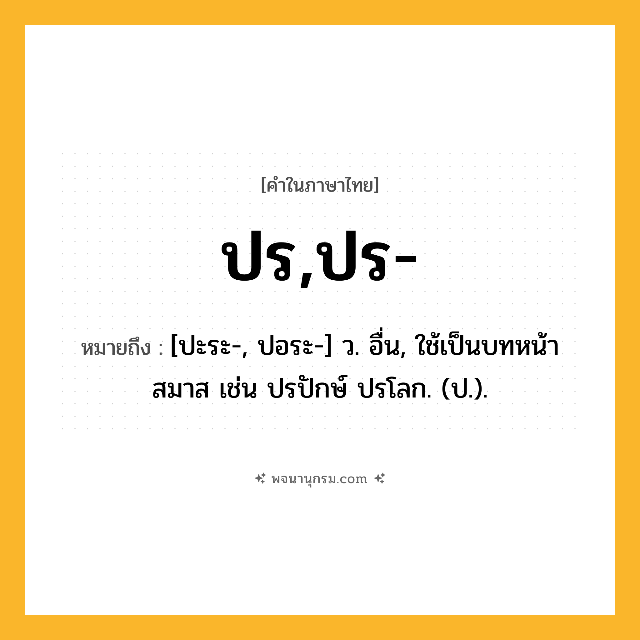 ปร,ปร- ความหมาย หมายถึงอะไร?, คำในภาษาไทย ปร,ปร- หมายถึง [ปะระ-, ปอระ-] ว. อื่น, ใช้เป็นบทหน้าสมาส เช่น ปรปักษ์ ปรโลก. (ป.).
