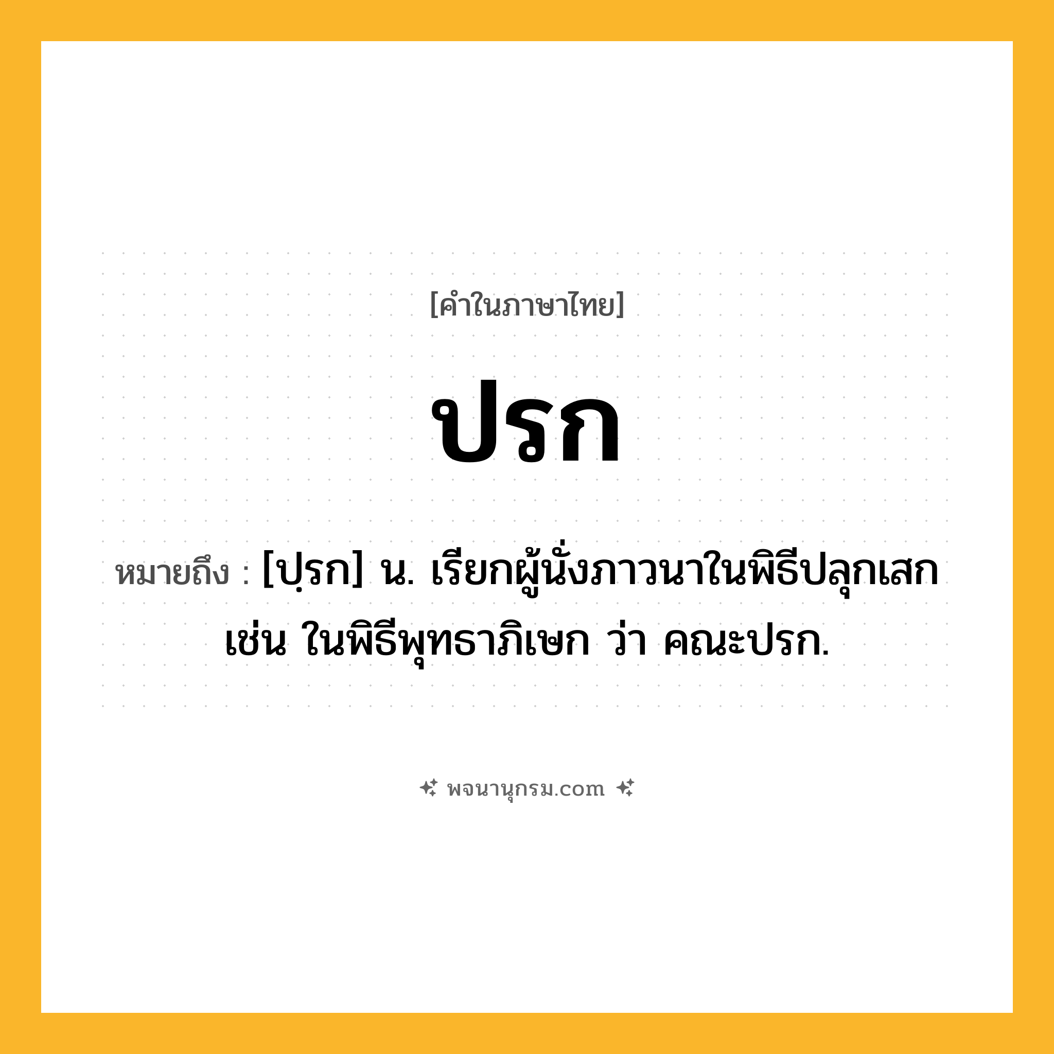 ปรก ความหมาย หมายถึงอะไร?, คำในภาษาไทย ปรก หมายถึง [ปฺรก] น. เรียกผู้นั่งภาวนาในพิธีปลุกเสก เช่น ในพิธีพุทธาภิเษก ว่า คณะปรก.