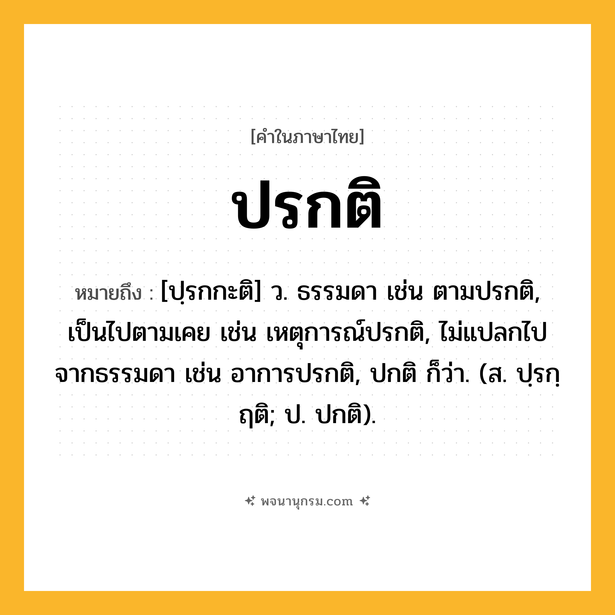 ปรกติ ความหมาย หมายถึงอะไร?, คำในภาษาไทย ปรกติ หมายถึง [ปฺรกกะติ] ว. ธรรมดา เช่น ตามปรกติ, เป็นไปตามเคย เช่น เหตุการณ์ปรกติ, ไม่แปลกไปจากธรรมดา เช่น อาการปรกติ, ปกติ ก็ว่า. (ส. ปฺรกฺฤติ; ป. ปกติ).