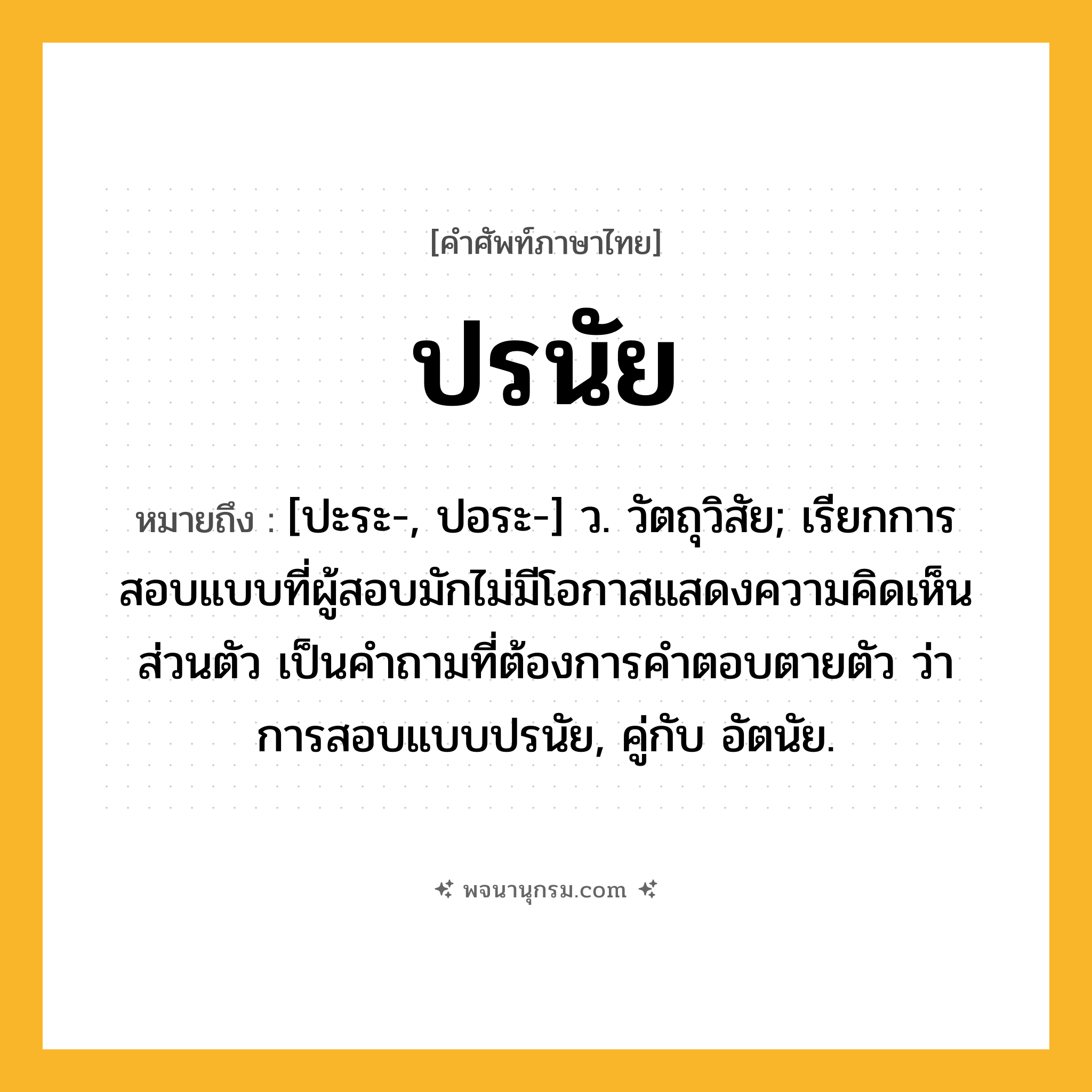 ปรนัย ความหมาย หมายถึงอะไร?, คำในภาษาไทย ปรนัย หมายถึง [ปะระ-, ปอระ-] ว. วัตถุวิสัย; เรียกการสอบแบบที่ผู้สอบมักไม่มีโอกาสแสดงความคิดเห็นส่วนตัว เป็นคําถามที่ต้องการคําตอบตายตัว ว่า การสอบแบบปรนัย, คู่กับ อัตนัย.
