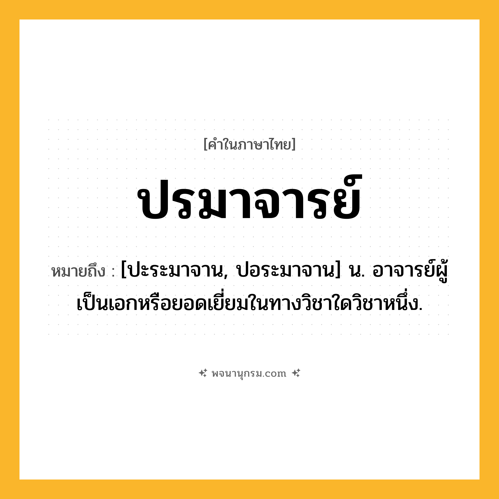 ปรมาจารย์ ความหมาย หมายถึงอะไร?, คำในภาษาไทย ปรมาจารย์ หมายถึง [ปะระมาจาน, ปอระมาจาน] น. อาจารย์ผู้เป็นเอกหรือยอดเยี่ยมในทางวิชาใดวิชาหนึ่ง.