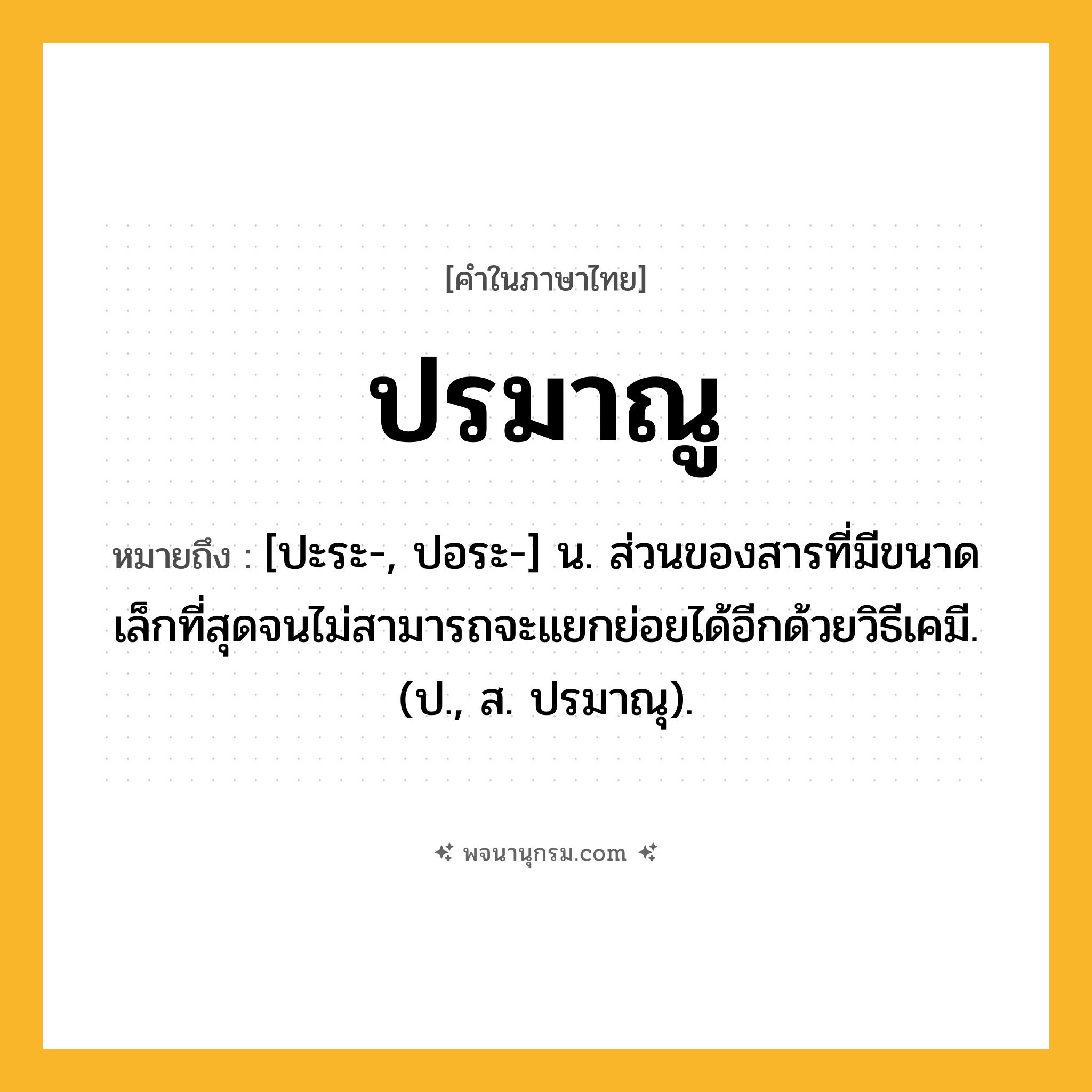 ปรมาณู ความหมาย หมายถึงอะไร?, คำในภาษาไทย ปรมาณู หมายถึง [ปะระ-, ปอระ-] น. ส่วนของสารที่มีขนาดเล็กที่สุดจนไม่สามารถจะแยกย่อยได้อีกด้วยวิธีเคมี. (ป., ส. ปรมาณุ).