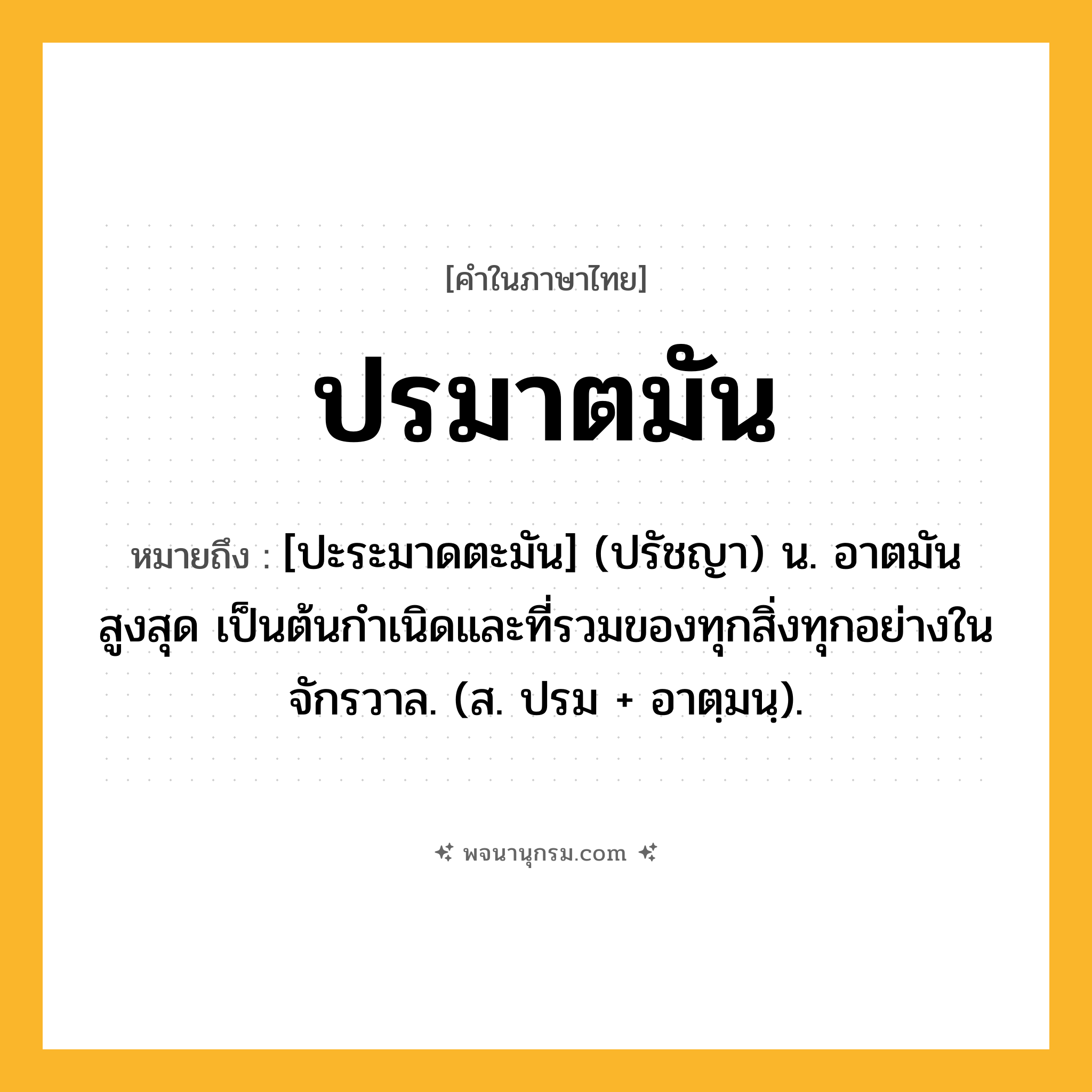 ปรมาตมัน ความหมาย หมายถึงอะไร?, คำในภาษาไทย ปรมาตมัน หมายถึง [ปะระมาดตะมัน] (ปรัชญา) น. อาตมันสูงสุด เป็นต้นกําเนิดและที่รวมของทุกสิ่งทุกอย่างในจักรวาล. (ส. ปรม + อาตฺมนฺ).