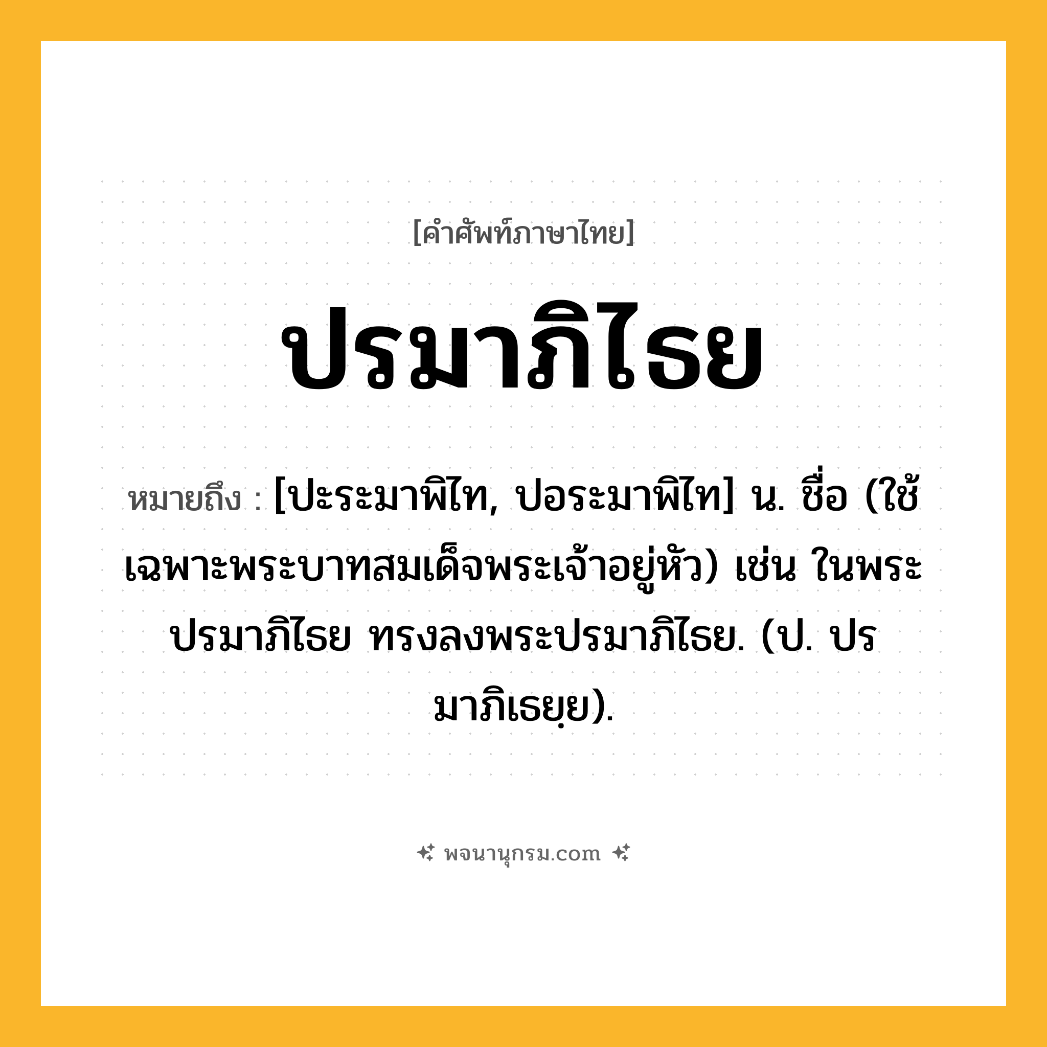 ปรมาภิไธย ความหมาย หมายถึงอะไร?, คำในภาษาไทย ปรมาภิไธย หมายถึง [ปะระมาพิไท, ปอระมาพิไท] น. ชื่อ (ใช้เฉพาะพระบาทสมเด็จพระเจ้าอยู่หัว) เช่น ในพระปรมาภิไธย ทรงลงพระปรมาภิไธย. (ป. ปรมาภิเธยฺย).
