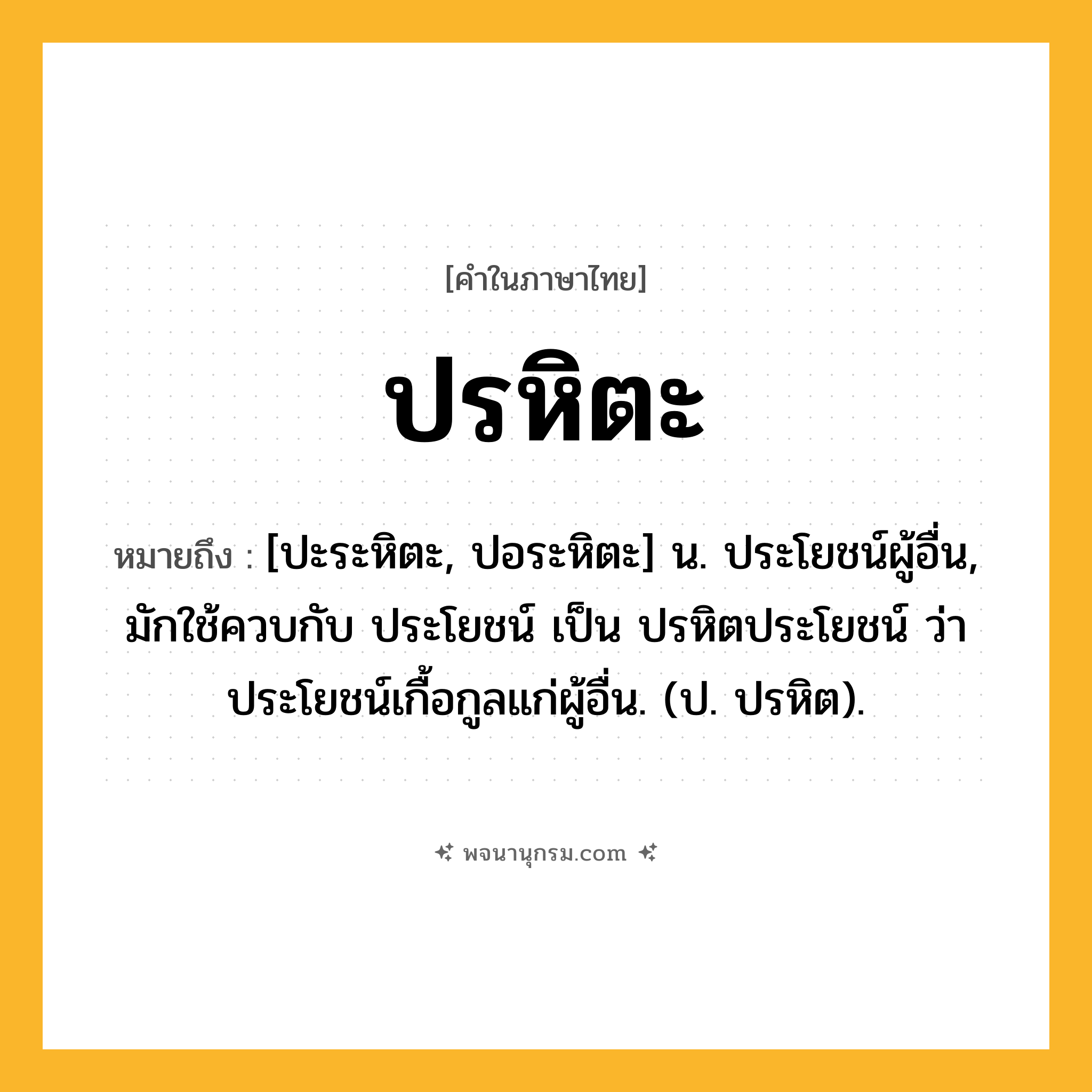 ปรหิตะ ความหมาย หมายถึงอะไร?, คำในภาษาไทย ปรหิตะ หมายถึง [ปะระหิตะ, ปอระหิตะ] น. ประโยชน์ผู้อื่น, มักใช้ควบกับ ประโยชน์ เป็น ปรหิตประโยชน์ ว่า ประโยชน์เกื้อกูลแก่ผู้อื่น. (ป. ปรหิต).