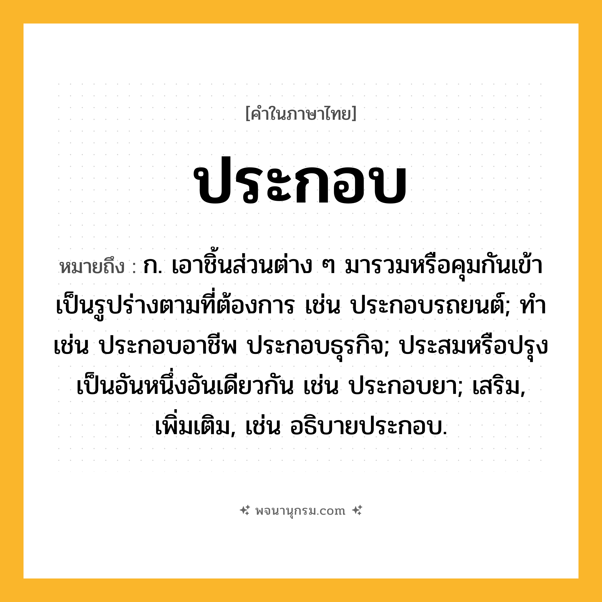 ประกอบ ความหมาย หมายถึงอะไร?, คำในภาษาไทย ประกอบ หมายถึง ก. เอาชิ้นส่วนต่าง ๆ มารวมหรือคุมกันเข้าเป็นรูปร่างตามที่ต้องการ เช่น ประกอบรถยนต์; ทํา เช่น ประกอบอาชีพ ประกอบธุรกิจ; ประสมหรือปรุงเป็นอันหนึ่งอันเดียวกัน เช่น ประกอบยา; เสริม, เพิ่มเติม, เช่น อธิบายประกอบ.