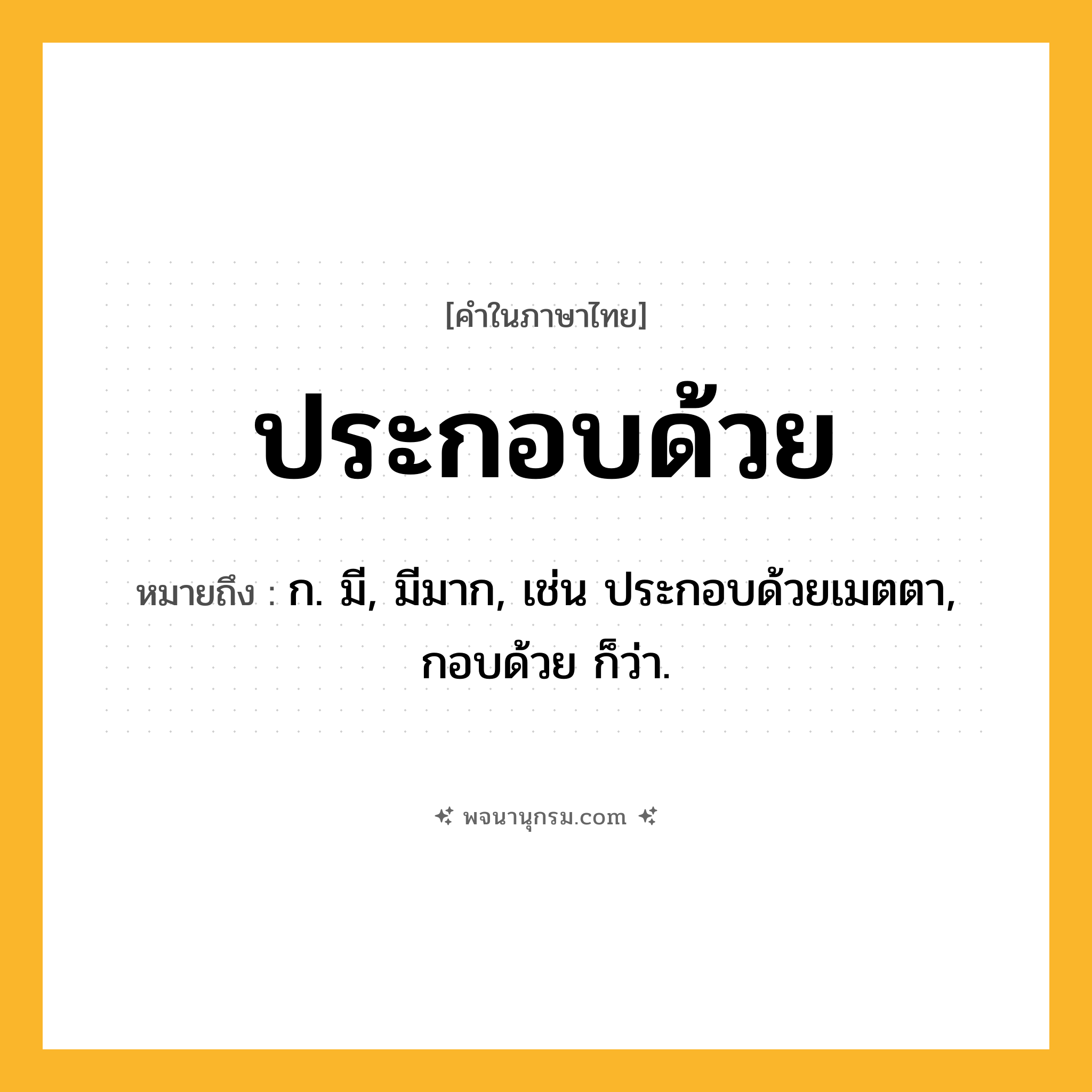 ประกอบด้วย ความหมาย หมายถึงอะไร?, คำในภาษาไทย ประกอบด้วย หมายถึง ก. มี, มีมาก, เช่น ประกอบด้วยเมตตา, กอบด้วย ก็ว่า.