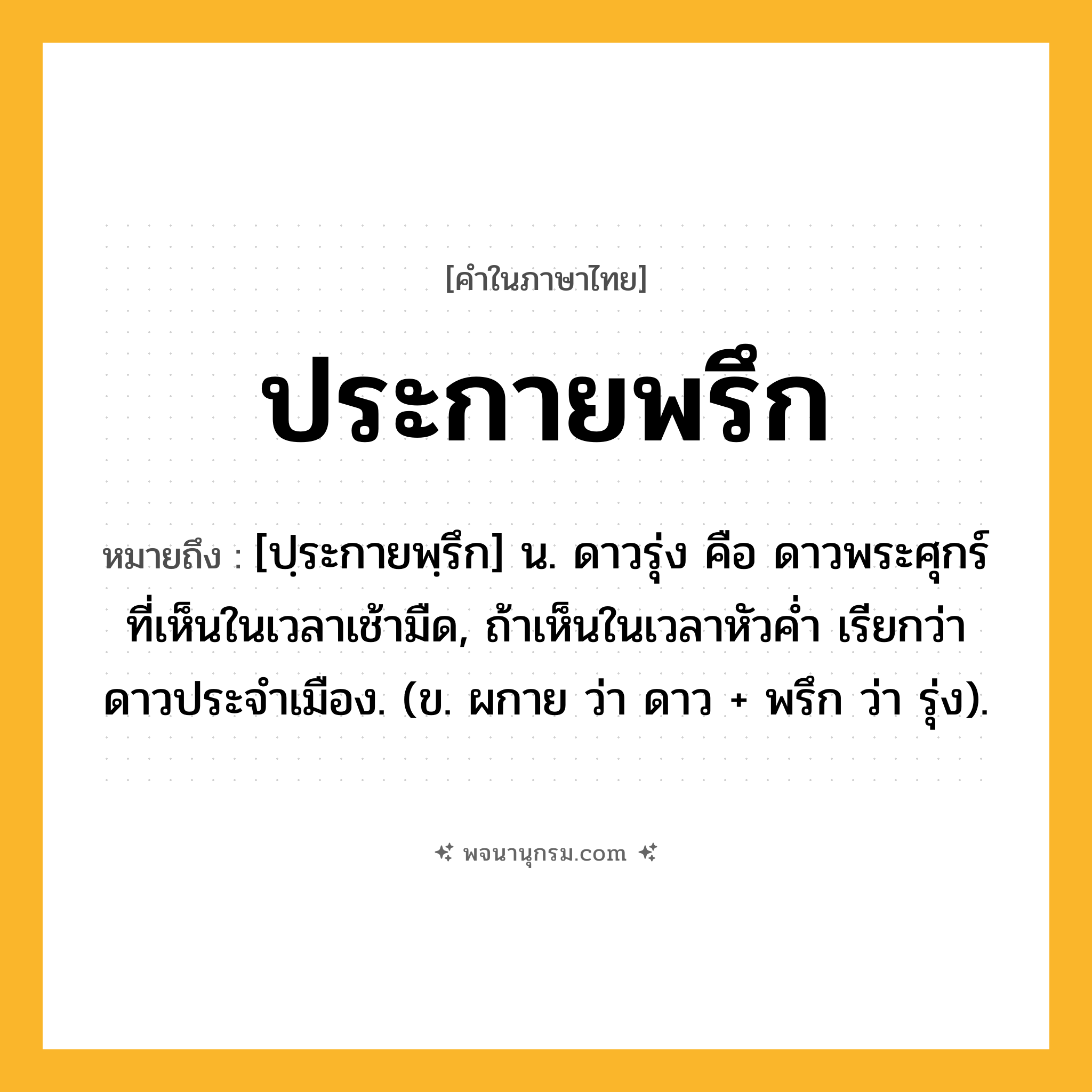 ประกายพรึก ความหมาย หมายถึงอะไร?, คำในภาษาไทย ประกายพรึก หมายถึง [ปฺระกายพฺรึก] น. ดาวรุ่ง คือ ดาวพระศุกร์ที่เห็นในเวลาเช้ามืด, ถ้าเห็นในเวลาหัวคํ่า เรียกว่า ดาวประจําเมือง. (ข. ผกาย ว่า ดาว + พรึก ว่า รุ่ง).