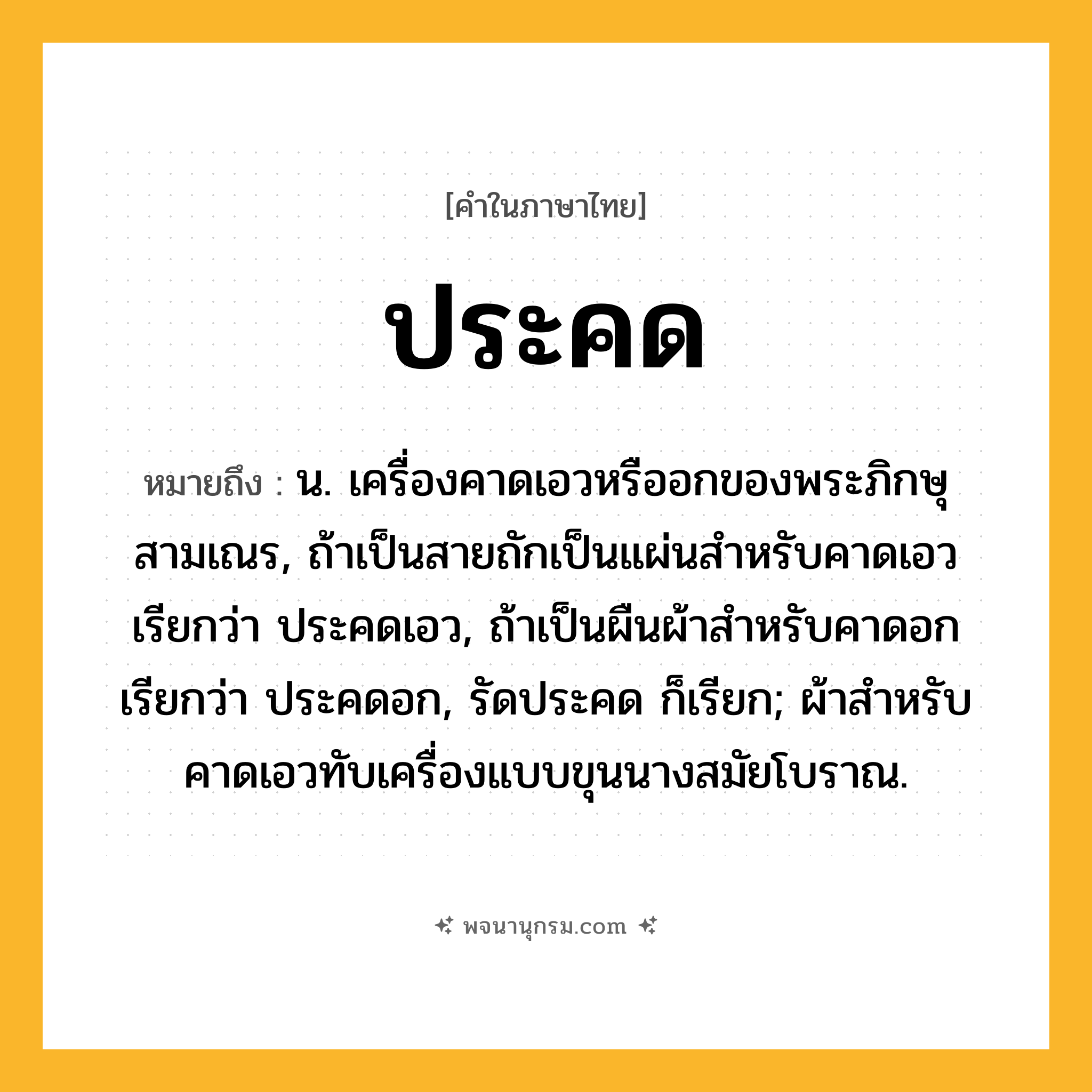 ประคด ความหมาย หมายถึงอะไร?, คำในภาษาไทย ประคด หมายถึง น. เครื่องคาดเอวหรืออกของพระภิกษุสามเณร, ถ้าเป็นสายถักเป็นแผ่นสําหรับคาดเอว เรียกว่า ประคดเอว, ถ้าเป็นผืนผ้าสําหรับคาดอก เรียกว่า ประคดอก, รัดประคด ก็เรียก; ผ้าสําหรับคาดเอวทับเครื่องแบบขุนนางสมัยโบราณ.