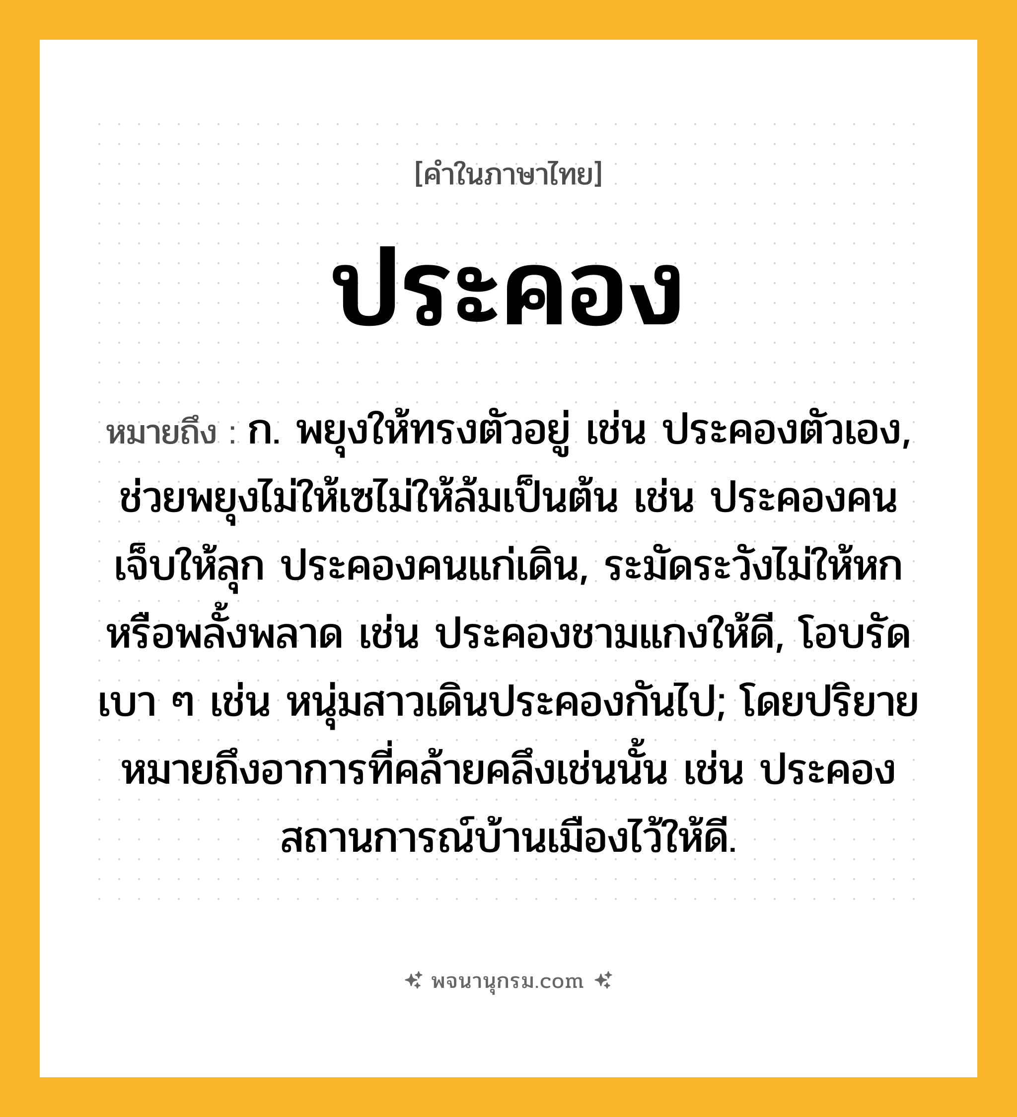 ประคอง ความหมาย หมายถึงอะไร?, คำในภาษาไทย ประคอง หมายถึง ก. พยุงให้ทรงตัวอยู่ เช่น ประคองตัวเอง, ช่วยพยุงไม่ให้เซไม่ให้ล้มเป็นต้น เช่น ประคองคนเจ็บให้ลุก ประคองคนแก่เดิน, ระมัดระวังไม่ให้หกหรือพลั้งพลาด เช่น ประคองชามแกงให้ดี, โอบรัดเบา ๆ เช่น หนุ่มสาวเดินประคองกันไป; โดยปริยายหมายถึงอาการที่คล้ายคลึงเช่นนั้น เช่น ประคองสถานการณ์บ้านเมืองไว้ให้ดี.