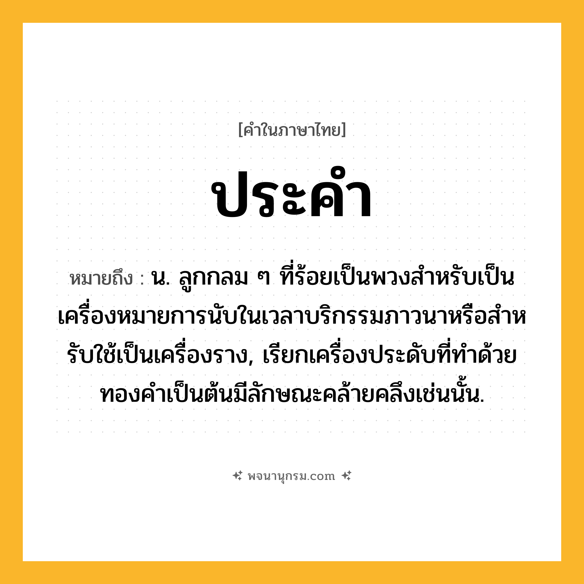 ประคำ ความหมาย หมายถึงอะไร?, คำในภาษาไทย ประคำ หมายถึง น. ลูกกลม ๆ ที่ร้อยเป็นพวงสําหรับเป็นเครื่องหมายการนับในเวลาบริกรรมภาวนาหรือสําหรับใช้เป็นเครื่องราง, เรียกเครื่องประดับที่ทําด้วยทองคําเป็นต้นมีลักษณะคล้ายคลึงเช่นนั้น.