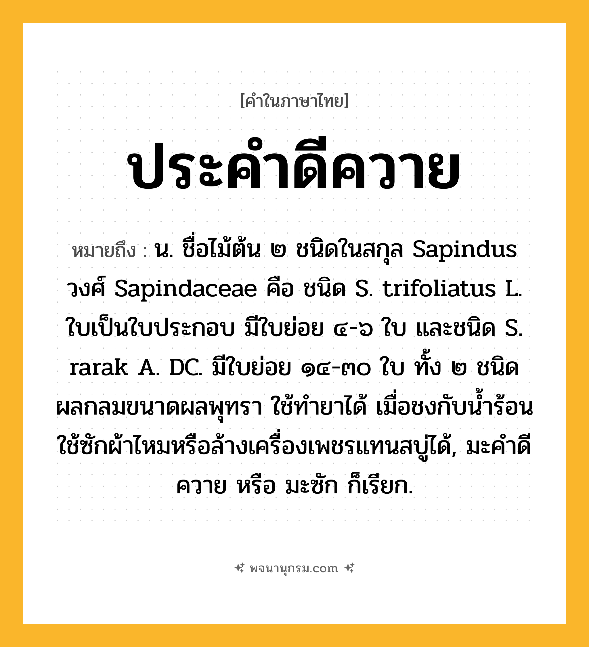 ประคำดีควาย ความหมาย หมายถึงอะไร?, คำในภาษาไทย ประคำดีควาย หมายถึง น. ชื่อไม้ต้น ๒ ชนิดในสกุล Sapindus วงศ์ Sapindaceae คือ ชนิด S. trifoliatus L. ใบเป็นใบประกอบ มีใบย่อย ๔-๖ ใบ และชนิด S. rarak A. DC. มีใบย่อย ๑๔-๓๐ ใบ ทั้ง ๒ ชนิดผลกลมขนาดผลพุทรา ใช้ทํายาได้ เมื่อชงกับนํ้าร้อน ใช้ซักผ้าไหมหรือล้างเครื่องเพชรแทนสบู่ได้, มะคําดีควาย หรือ มะซัก ก็เรียก.
