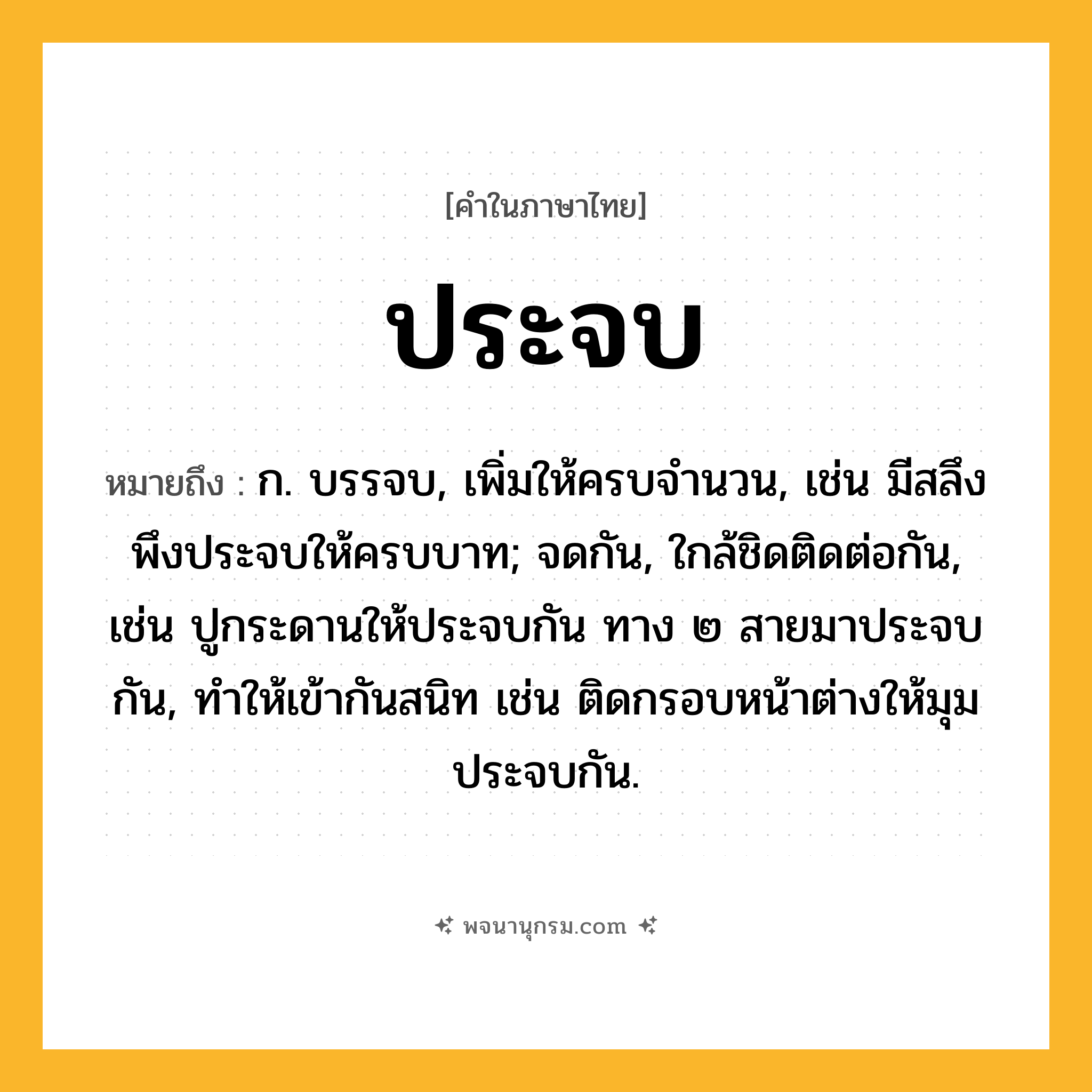 ประจบ ความหมาย หมายถึงอะไร?, คำในภาษาไทย ประจบ หมายถึง ก. บรรจบ, เพิ่มให้ครบจํานวน, เช่น มีสลึงพึงประจบให้ครบบาท; จดกัน, ใกล้ชิดติดต่อกัน, เช่น ปูกระดานให้ประจบกัน ทาง ๒ สายมาประจบกัน, ทําให้เข้ากันสนิท เช่น ติดกรอบหน้าต่างให้มุมประจบกัน.