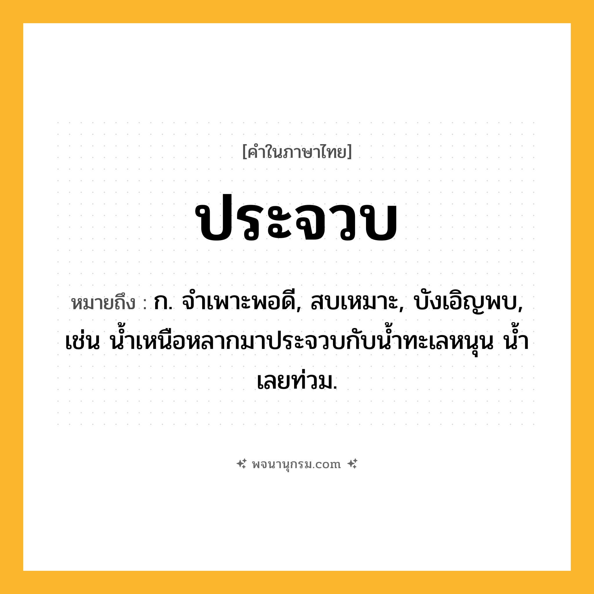 ประจวบ ความหมาย หมายถึงอะไร?, คำในภาษาไทย ประจวบ หมายถึง ก. จําเพาะพอดี, สบเหมาะ, บังเอิญพบ, เช่น นํ้าเหนือหลากมาประจวบกับนํ้าทะเลหนุน นํ้าเลยท่วม.