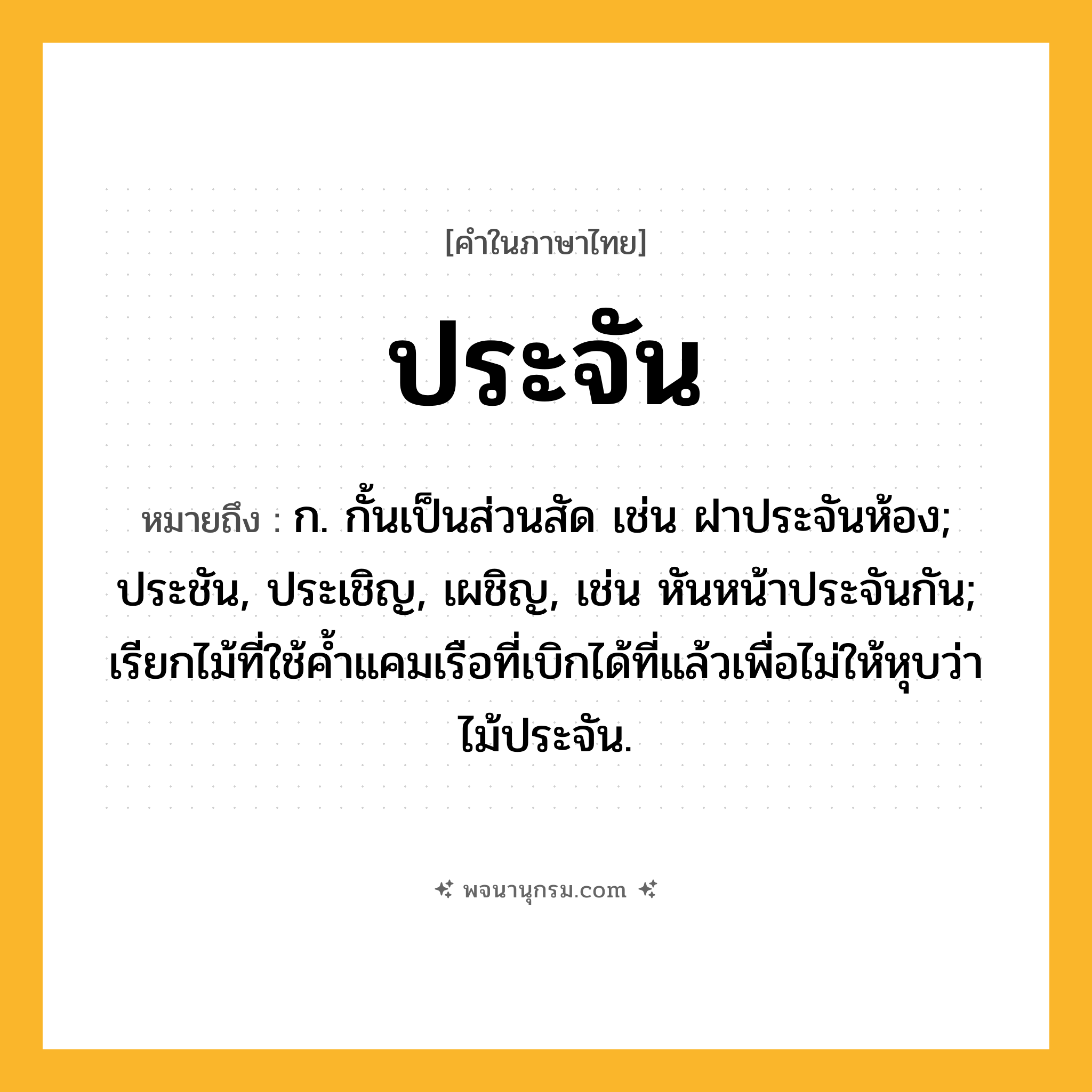 ประจัน ความหมาย หมายถึงอะไร?, คำในภาษาไทย ประจัน หมายถึง ก. กั้นเป็นส่วนสัด เช่น ฝาประจันห้อง; ประชัน, ประเชิญ, เผชิญ, เช่น หันหน้าประจันกัน; เรียกไม้ที่ใช้คํ้าแคมเรือที่เบิกได้ที่แล้วเพื่อไม่ให้หุบว่า ไม้ประจัน.