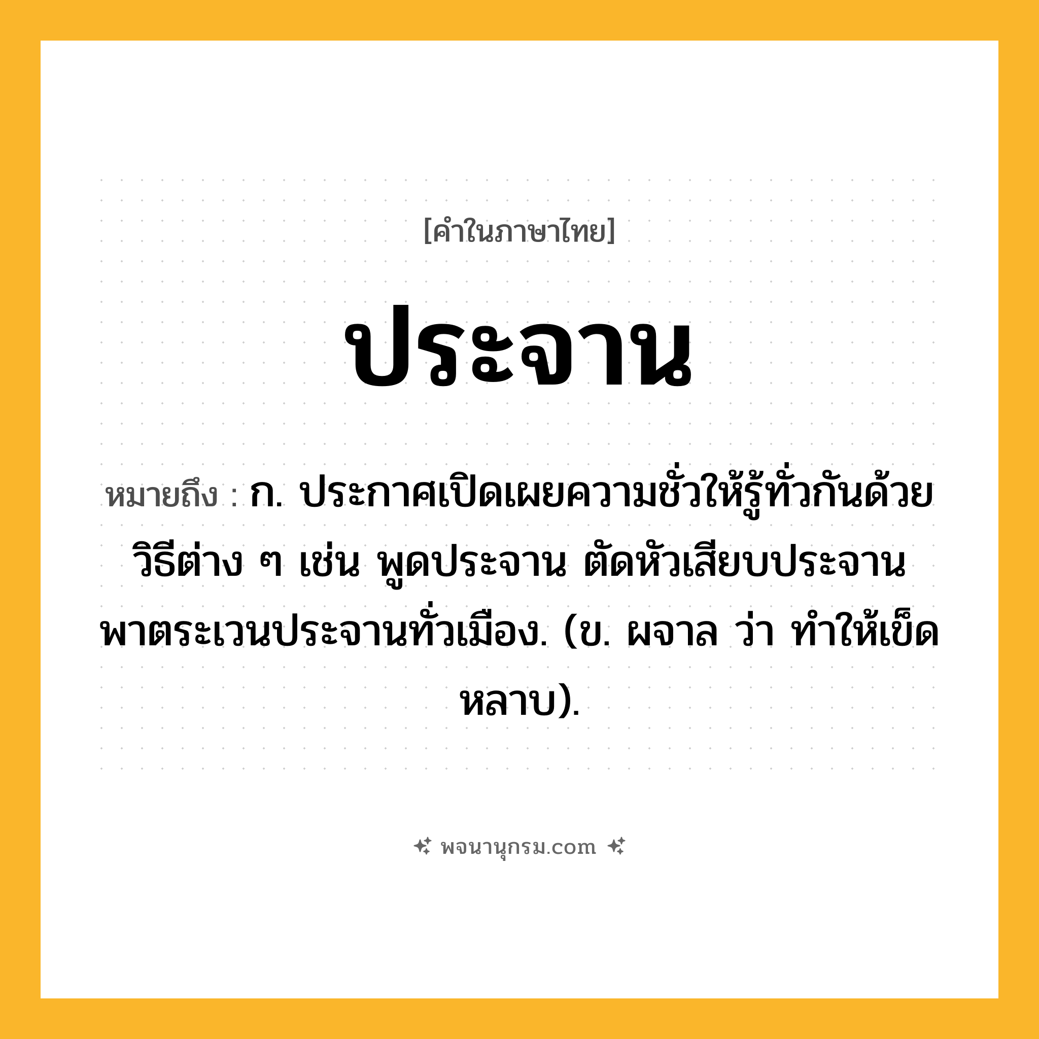 ประจาน ความหมาย หมายถึงอะไร?, คำในภาษาไทย ประจาน หมายถึง ก. ประกาศเปิดเผยความชั่วให้รู้ทั่วกันด้วยวิธีต่าง ๆ เช่น พูดประจาน ตัดหัวเสียบประจาน พาตระเวนประจานทั่วเมือง. (ข. ผจาล ว่า ทําให้เข็ดหลาบ).