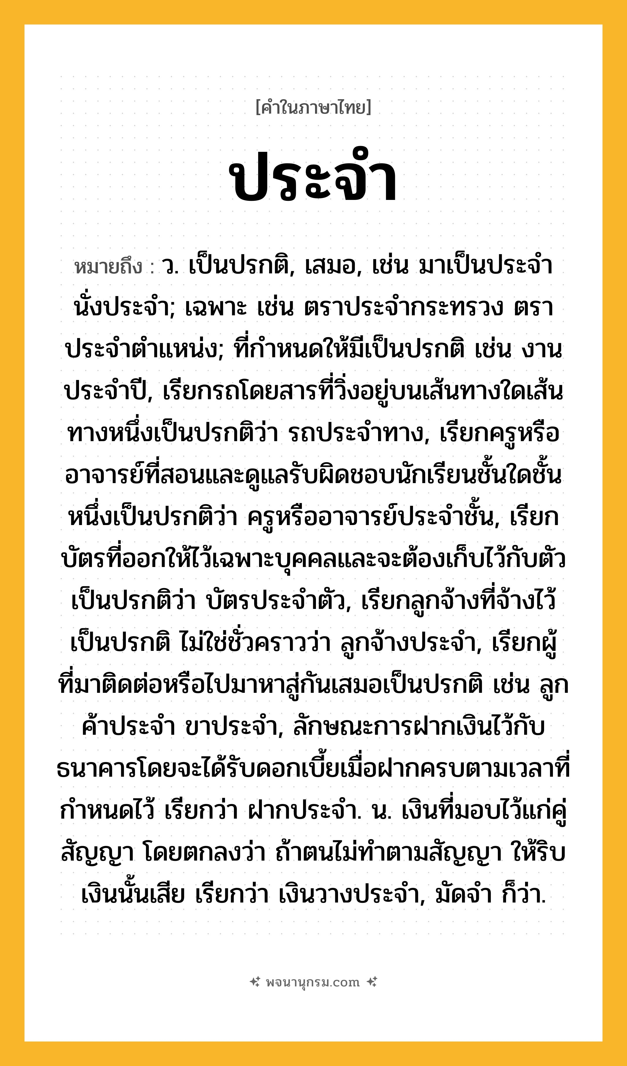 ประจำ ความหมาย หมายถึงอะไร?, คำในภาษาไทย ประจำ หมายถึง ว. เป็นปรกติ, เสมอ, เช่น มาเป็นประจํา นั่งประจํา; เฉพาะ เช่น ตราประจํากระทรวง ตราประจําตําแหน่ง; ที่กําหนดให้มีเป็นปรกติ เช่น งานประจําปี, เรียกรถโดยสารที่วิ่งอยู่บนเส้นทางใดเส้นทางหนึ่งเป็นปรกติว่า รถประจําทาง, เรียกครูหรืออาจารย์ที่สอนและดูแลรับผิดชอบนักเรียนชั้นใดชั้นหนึ่งเป็นปรกติว่า ครูหรืออาจารย์ประจําชั้น, เรียกบัตรที่ออกให้ไว้เฉพาะบุคคลและจะต้องเก็บไว้กับตัวเป็นปรกติว่า บัตรประจําตัว, เรียกลูกจ้างที่จ้างไว้เป็นปรกติ ไม่ใช่ชั่วคราวว่า ลูกจ้างประจํา, เรียกผู้ที่มาติดต่อหรือไปมาหาสู่กันเสมอเป็นปรกติ เช่น ลูกค้าประจํา ขาประจํา, ลักษณะการฝากเงินไว้กับธนาคารโดยจะได้รับดอกเบี้ยเมื่อฝากครบตามเวลาที่กำหนดไว้ เรียกว่า ฝากประจำ. น. เงินที่มอบไว้แก่คู่สัญญา โดยตกลงว่า ถ้าตนไม่ทําตามสัญญา ให้ริบเงินนั้นเสีย เรียกว่า เงินวางประจํา, มัดจํา ก็ว่า.