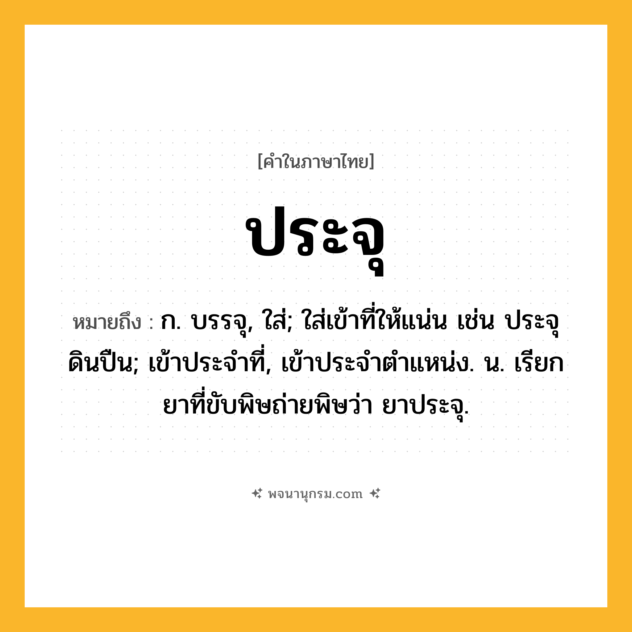 ประจุ ความหมาย หมายถึงอะไร?, คำในภาษาไทย ประจุ หมายถึง ก. บรรจุ, ใส่; ใส่เข้าที่ให้แน่น เช่น ประจุดินปืน; เข้าประจําที่, เข้าประจําตําแหน่ง. น. เรียกยาที่ขับพิษถ่ายพิษว่า ยาประจุ.