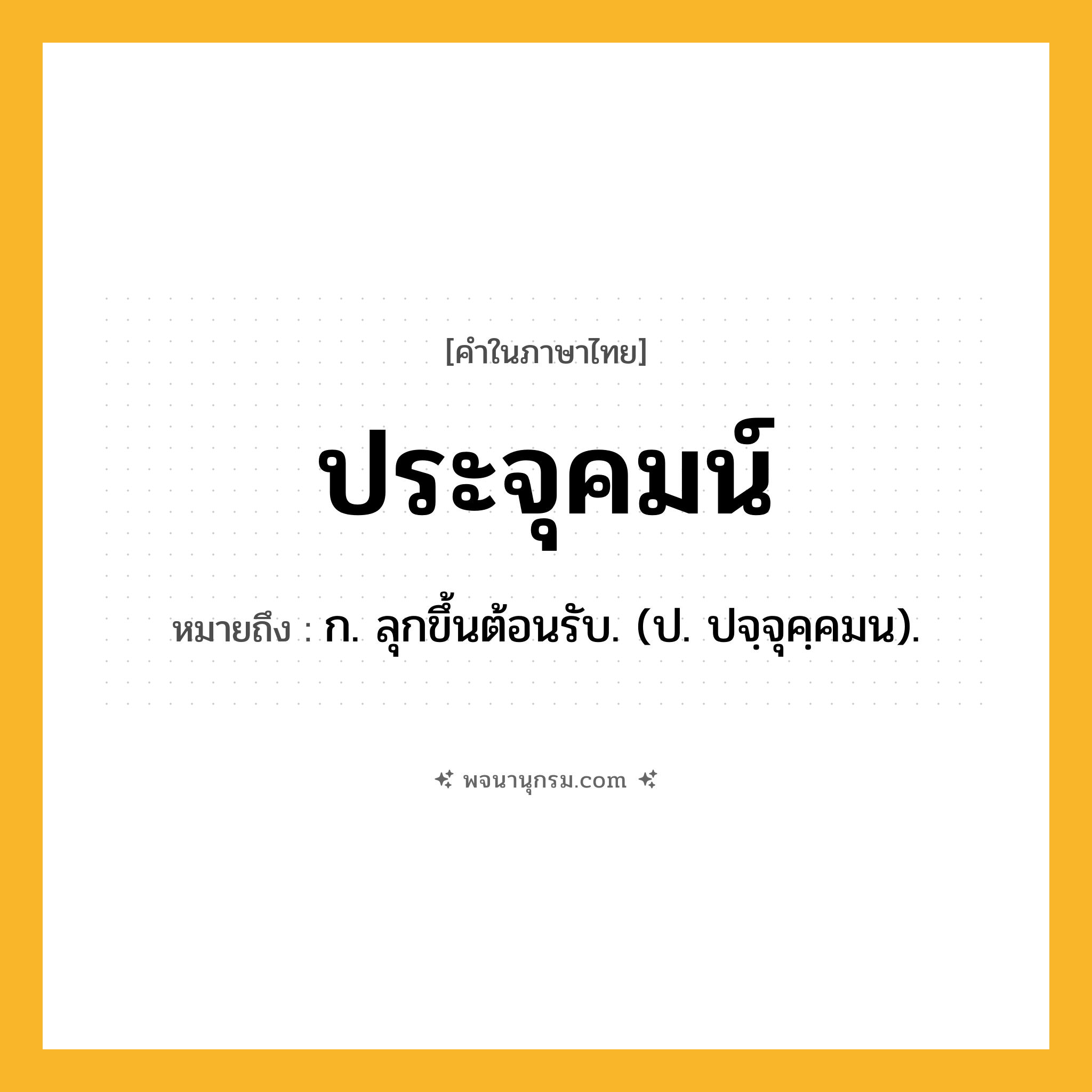 ประจุคมน์ ความหมาย หมายถึงอะไร?, คำในภาษาไทย ประจุคมน์ หมายถึง ก. ลุกขึ้นต้อนรับ. (ป. ปจฺจุคฺคมน).