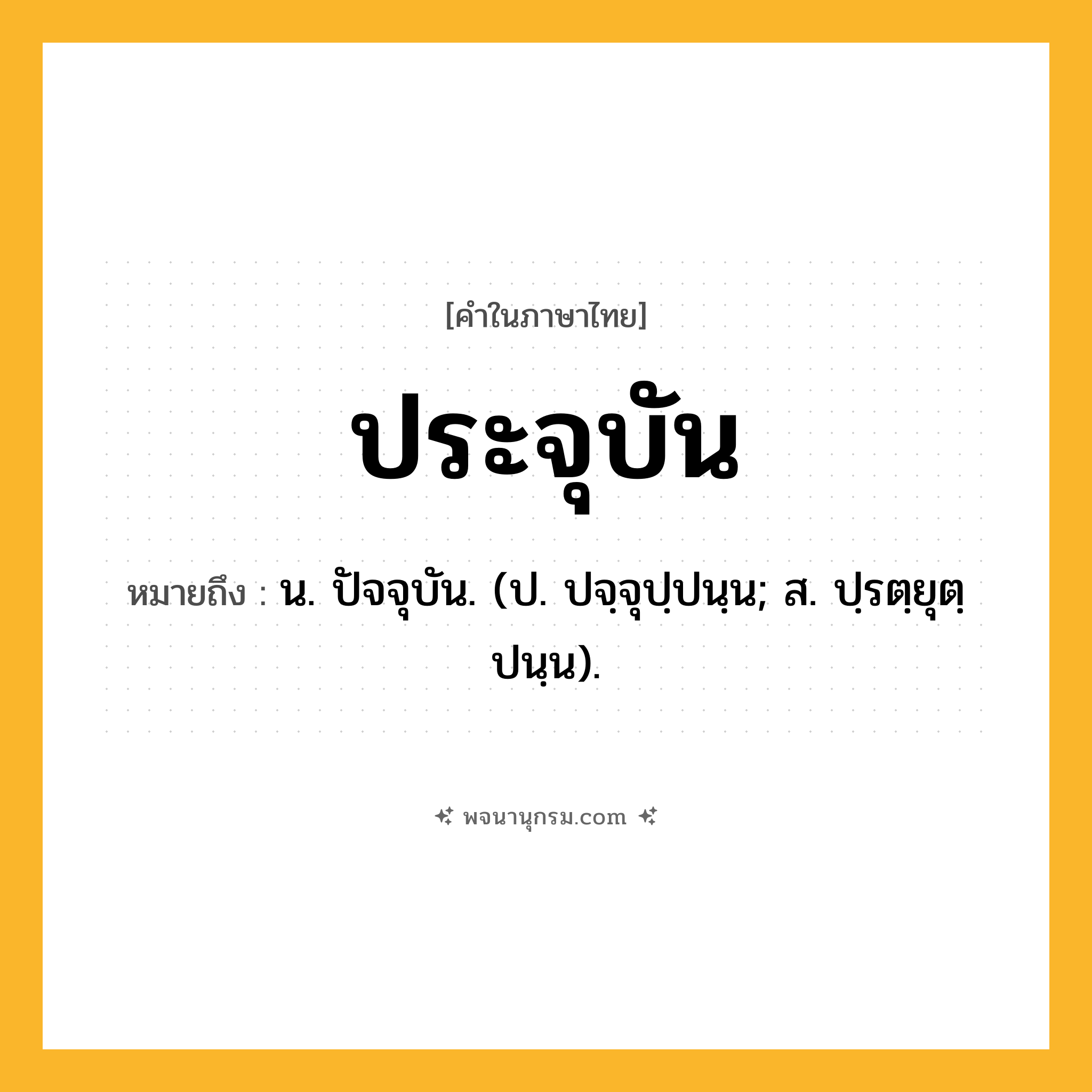 ประจุบัน ความหมาย หมายถึงอะไร?, คำในภาษาไทย ประจุบัน หมายถึง น. ปัจจุบัน. (ป. ปจฺจุปฺปนฺน; ส. ปฺรตฺยุตฺปนฺน).