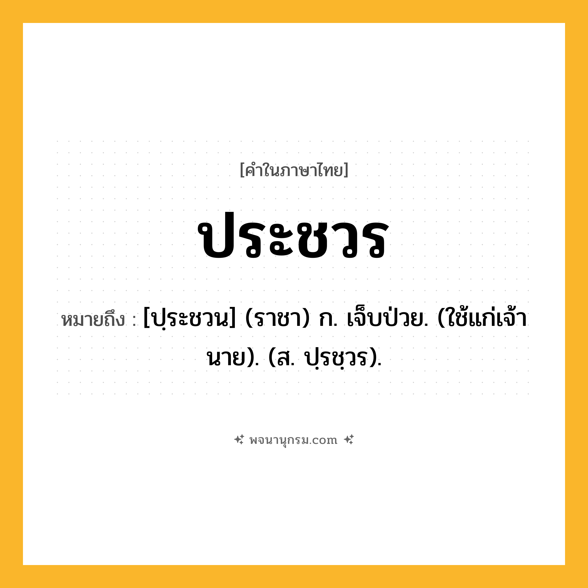 ประชวร ความหมาย หมายถึงอะไร?, คำในภาษาไทย ประชวร หมายถึง [ปฺระชวน] (ราชา) ก. เจ็บป่วย. (ใช้แก่เจ้านาย). (ส. ปฺรชฺวร).