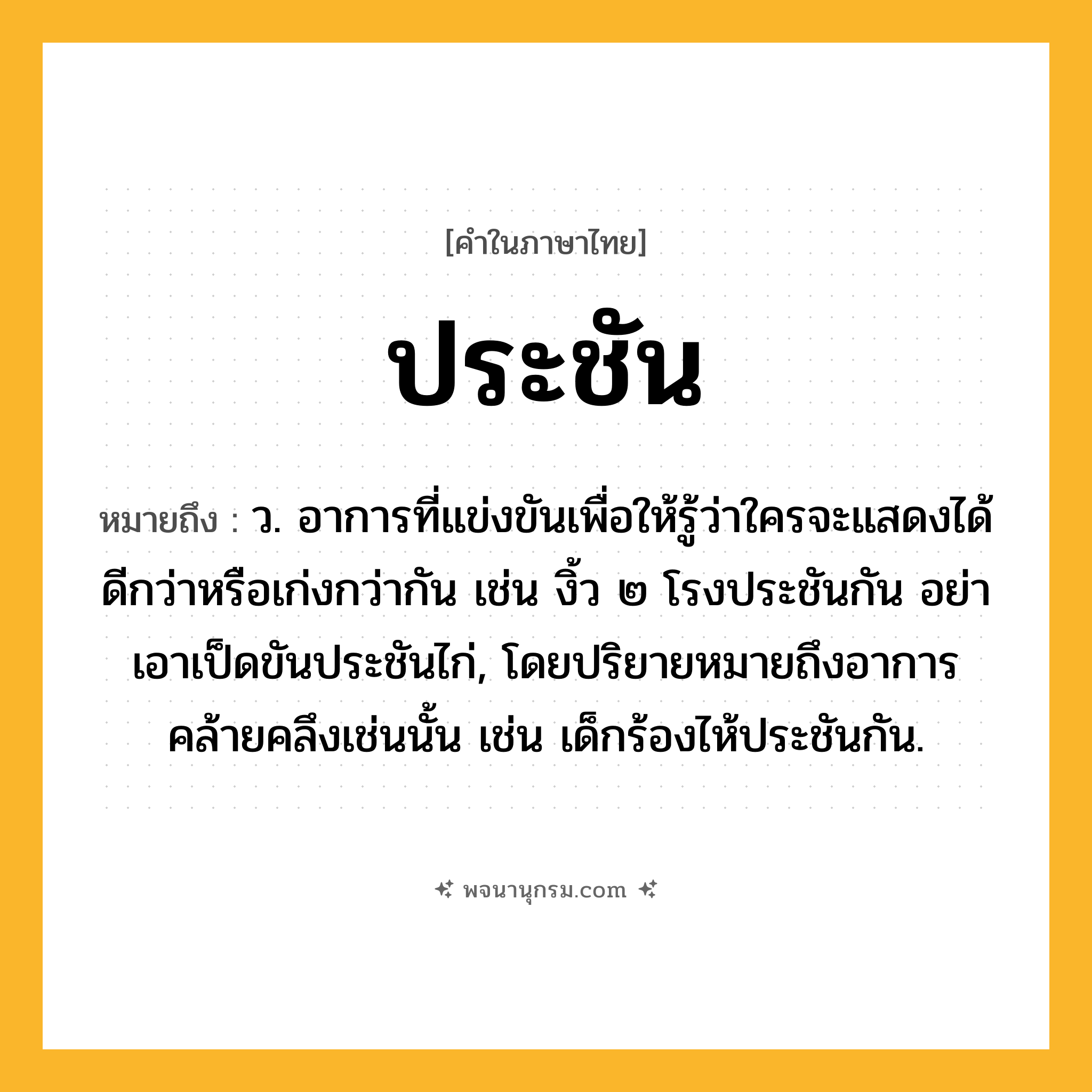 ประชัน ความหมาย หมายถึงอะไร?, คำในภาษาไทย ประชัน หมายถึง ว. อาการที่แข่งขันเพื่อให้รู้ว่าใครจะแสดงได้ดีกว่าหรือเก่งกว่ากัน เช่น งิ้ว ๒ โรงประชันกัน อย่าเอาเป็ดขันประชันไก่, โดยปริยายหมายถึงอาการคล้ายคลึงเช่นนั้น เช่น เด็กร้องไห้ประชันกัน.