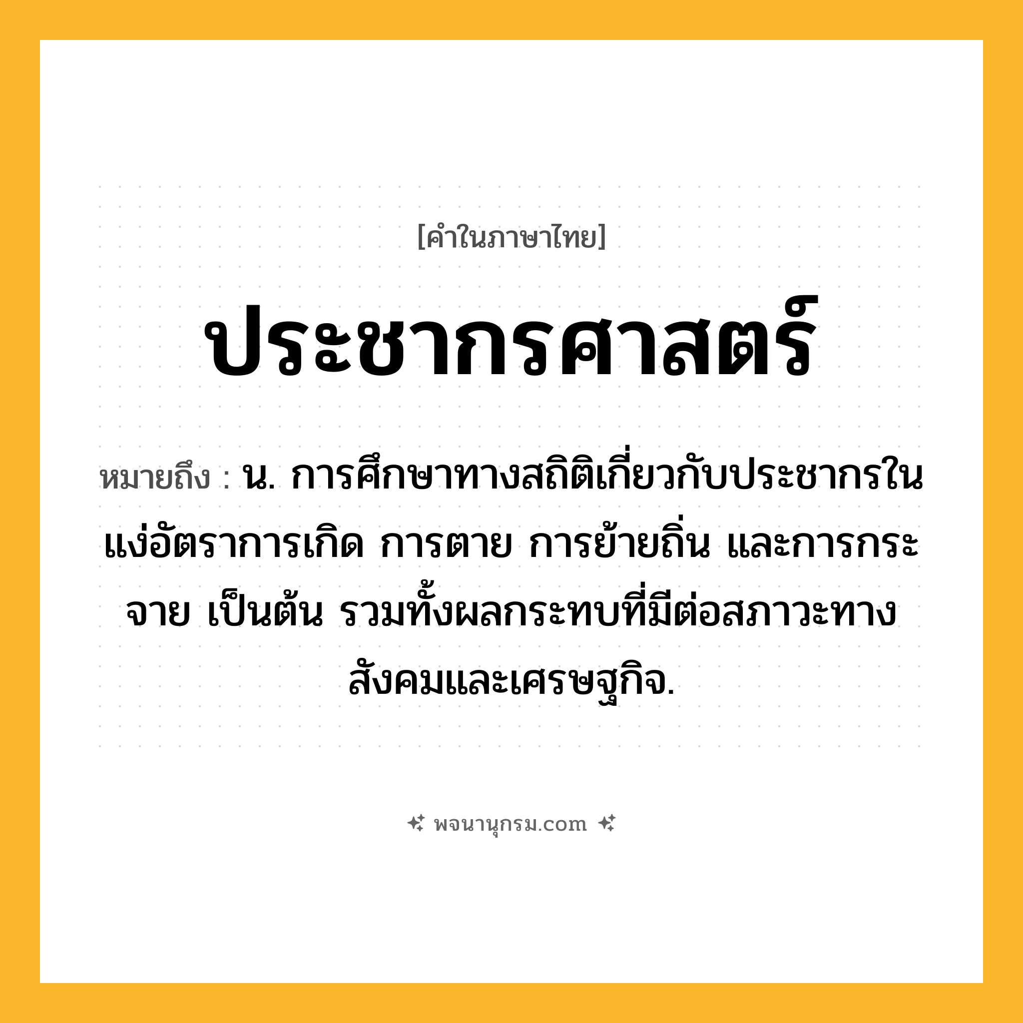 ประชากรศาสตร์ ความหมาย หมายถึงอะไร?, คำในภาษาไทย ประชากรศาสตร์ หมายถึง น. การศึกษาทางสถิติเกี่ยวกับประชากรในแง่อัตราการเกิด การตาย การย้ายถิ่น และการกระจาย เป็นต้น รวมทั้งผลกระทบที่มีต่อสภาวะทางสังคมและเศรษฐกิจ.