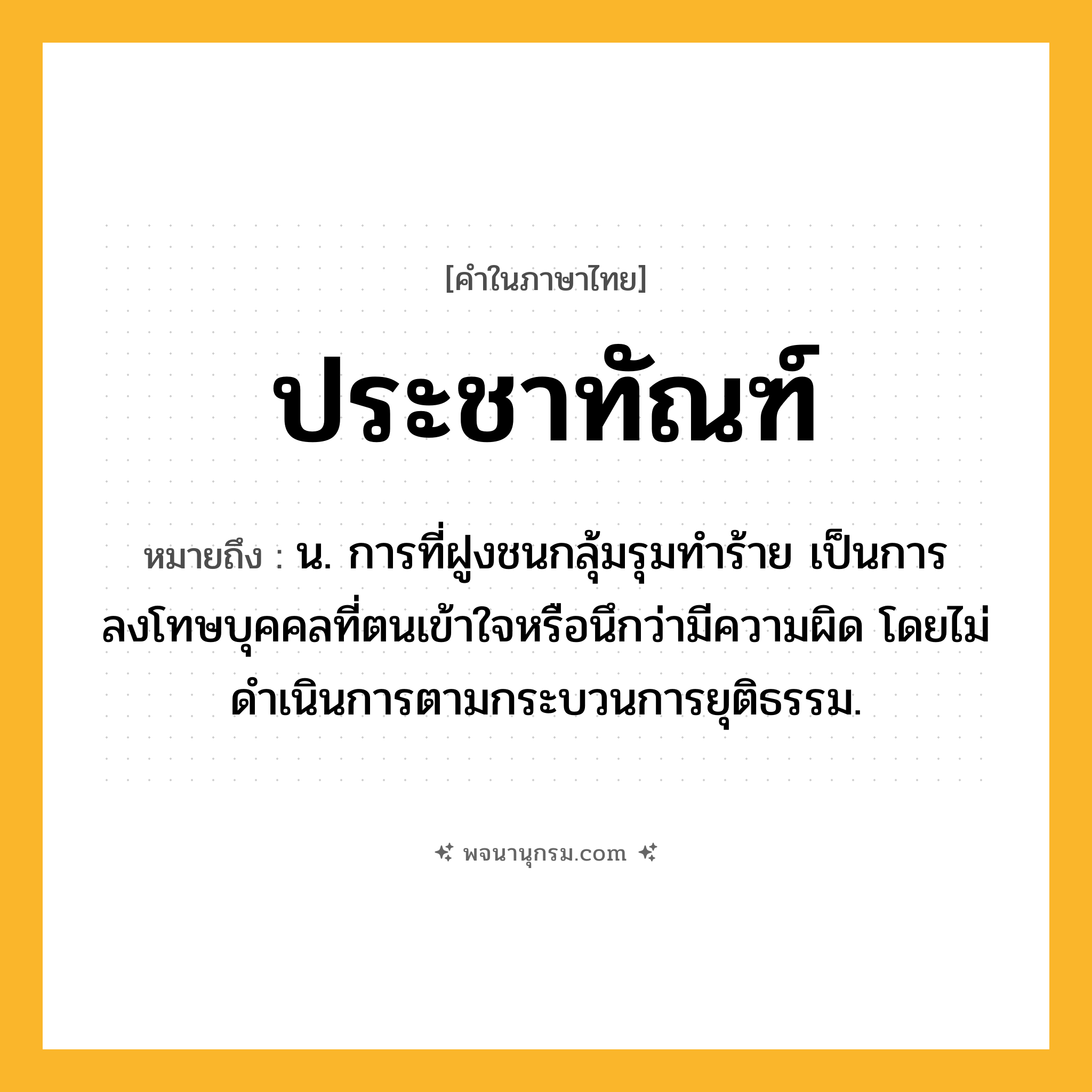 ประชาทัณฑ์ ความหมาย หมายถึงอะไร?, คำในภาษาไทย ประชาทัณฑ์ หมายถึง น. การที่ฝูงชนกลุ้มรุมทําร้าย เป็นการลงโทษบุคคลที่ตนเข้าใจหรือนึกว่ามีความผิด โดยไม่ดําเนินการตามกระบวนการยุติธรรม.