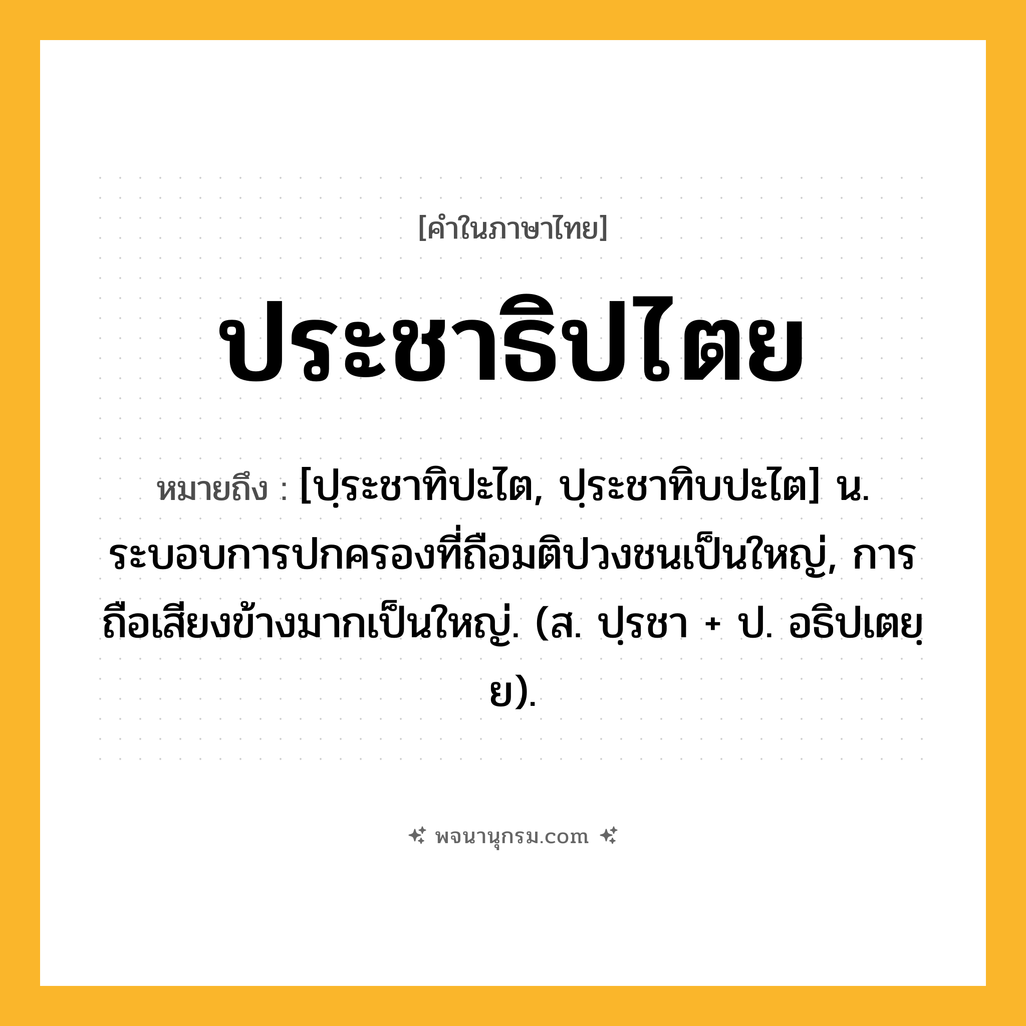 ประชาธิปไตย ความหมาย หมายถึงอะไร?, คำในภาษาไทย ประชาธิปไตย หมายถึง [ปฺระชาทิปะไต, ปฺระชาทิบปะไต] น. ระบอบการปกครองที่ถือมติปวงชนเป็นใหญ่, การถือเสียงข้างมากเป็นใหญ่. (ส. ปฺรชา + ป. อธิปเตยฺย).