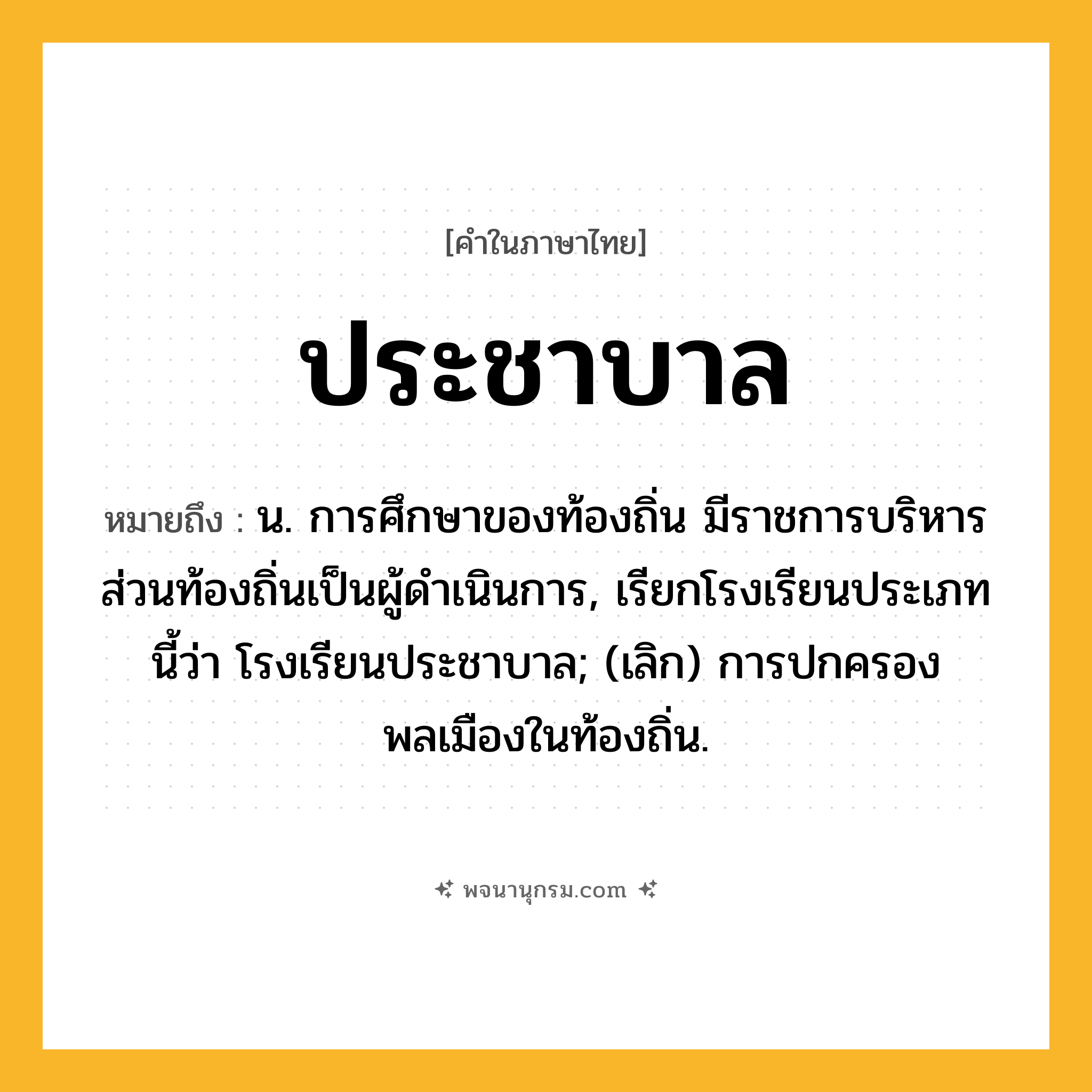 ประชาบาล ความหมาย หมายถึงอะไร?, คำในภาษาไทย ประชาบาล หมายถึง น. การศึกษาของท้องถิ่น มีราชการบริหารส่วนท้องถิ่นเป็นผู้ดําเนินการ, เรียกโรงเรียนประเภทนี้ว่า โรงเรียนประชาบาล; (เลิก) การปกครองพลเมืองในท้องถิ่น.