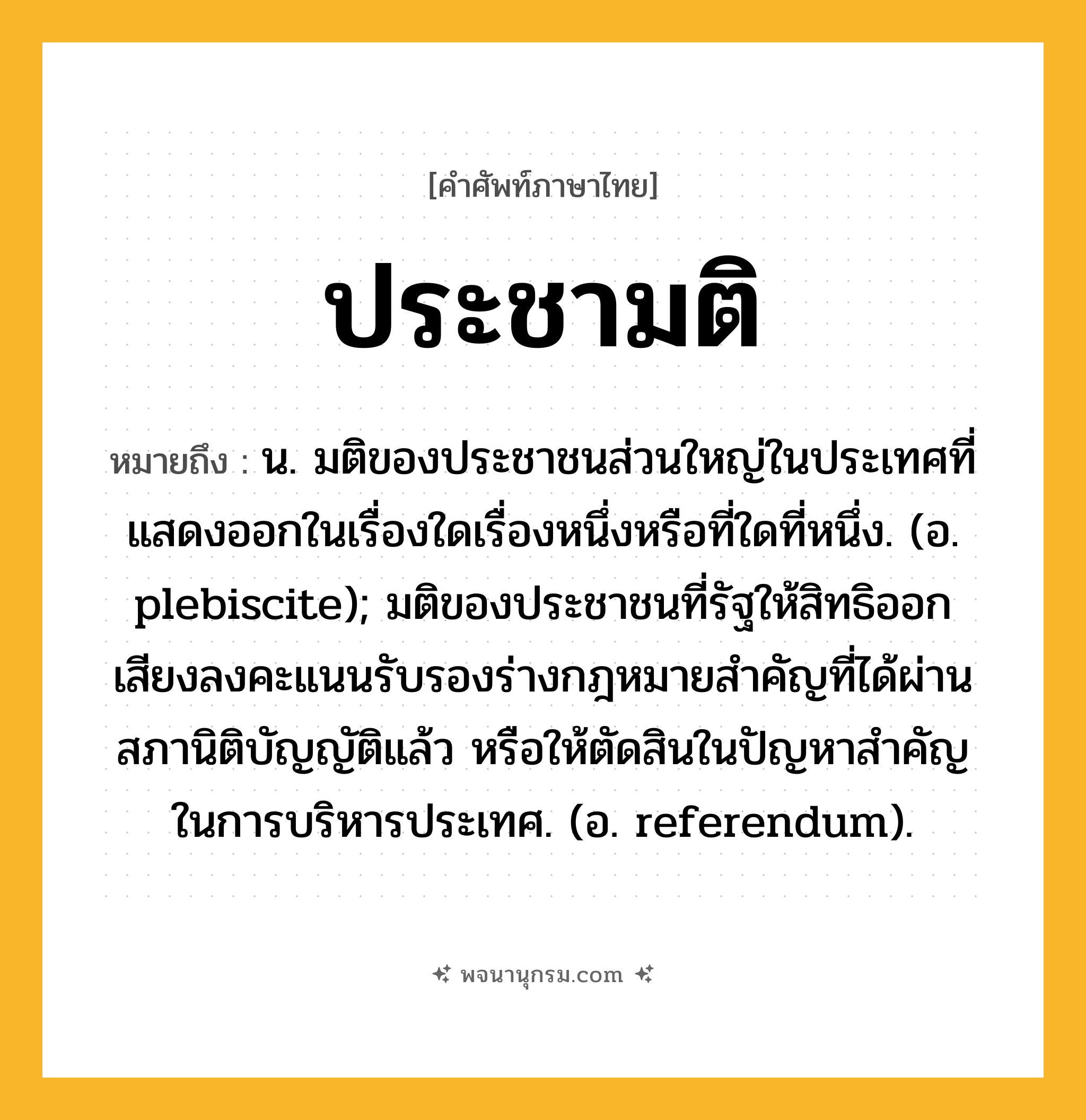 ประชามติ ความหมาย หมายถึงอะไร?, คำในภาษาไทย ประชามติ หมายถึง น. มติของประชาชนส่วนใหญ่ในประเทศที่แสดงออกในเรื่องใดเรื่องหนึ่งหรือที่ใดที่หนึ่ง. (อ. plebiscite); มติของประชาชนที่รัฐให้สิทธิออกเสียงลงคะแนนรับรองร่างกฎหมายสําคัญที่ได้ผ่านสภานิติบัญญัติแล้ว หรือให้ตัดสินในปัญหาสําคัญในการบริหารประเทศ. (อ. referendum).