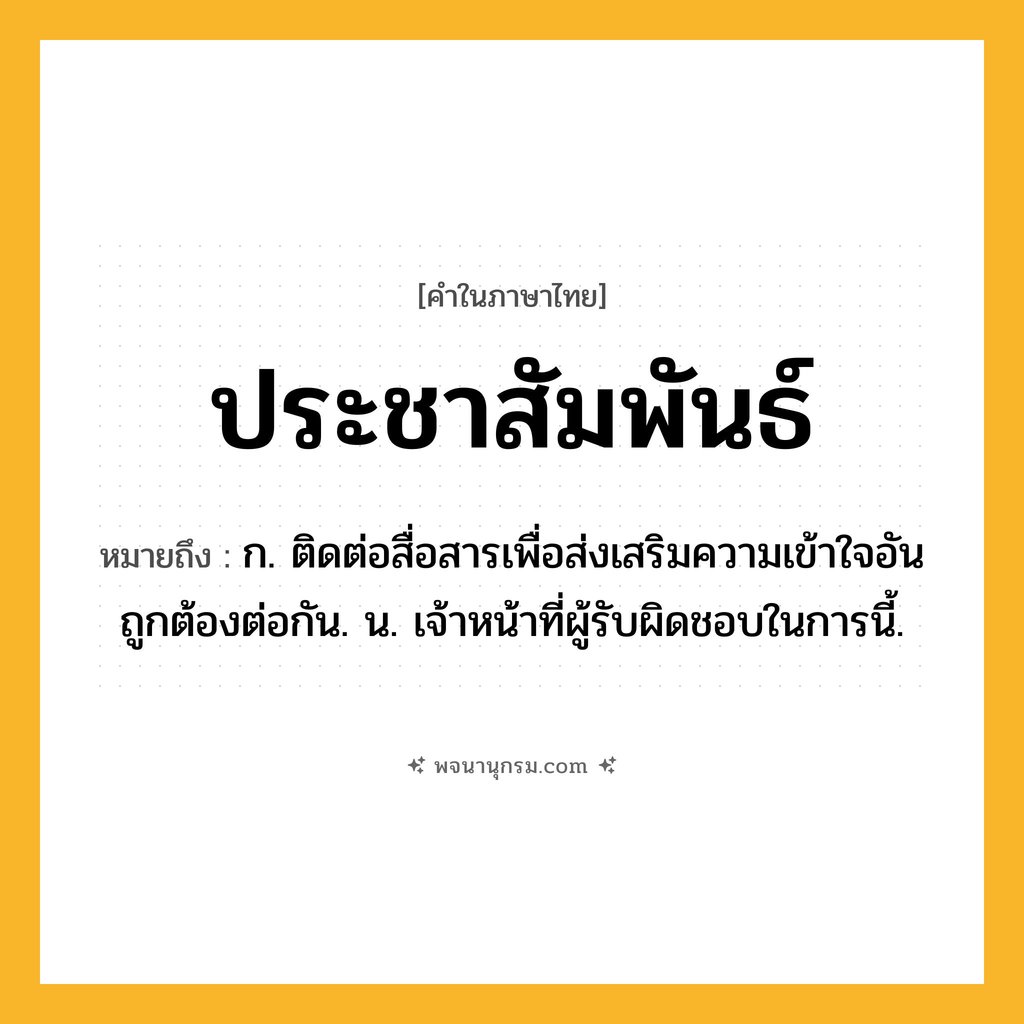 ประชาสัมพันธ์ ความหมาย หมายถึงอะไร?, คำในภาษาไทย ประชาสัมพันธ์ หมายถึง ก. ติดต่อสื่อสารเพื่อส่งเสริมความเข้าใจอันถูกต้องต่อกัน. น. เจ้าหน้าที่ผู้รับผิดชอบในการนี้.