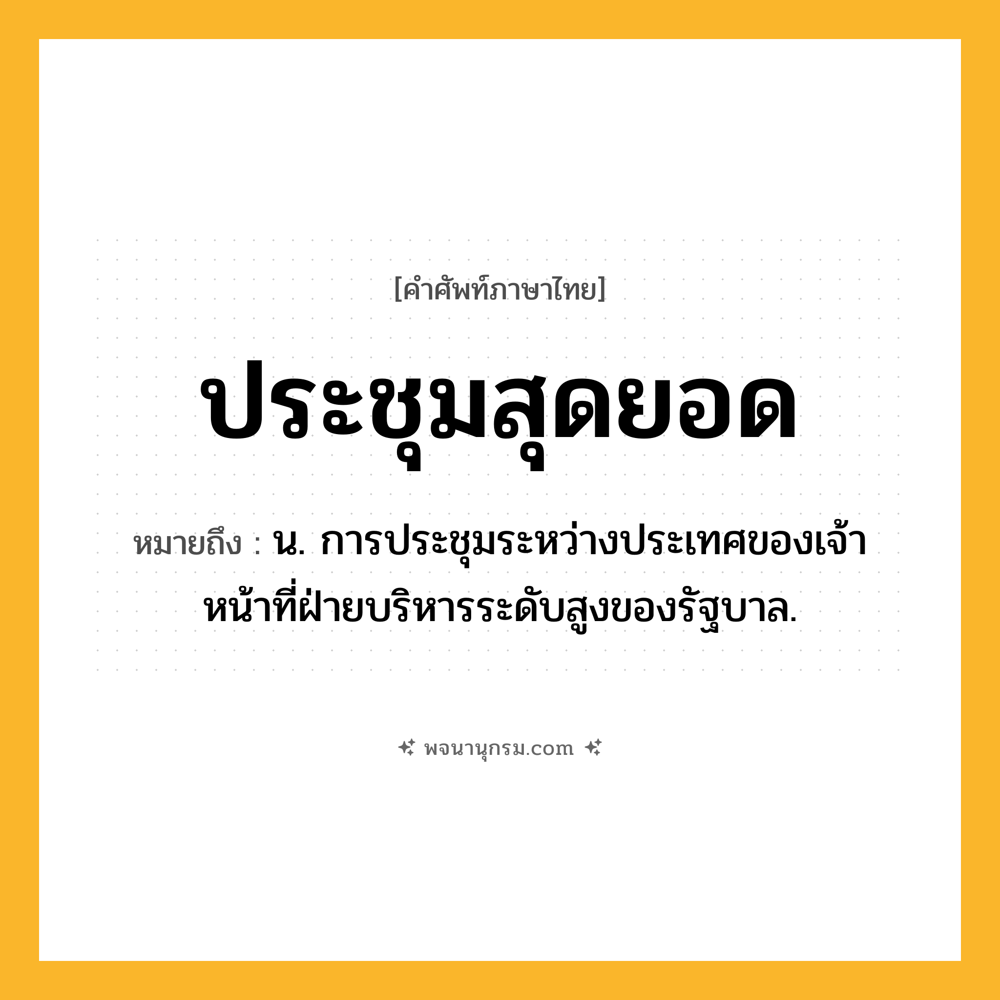 ประชุมสุดยอด ความหมาย หมายถึงอะไร?, คำในภาษาไทย ประชุมสุดยอด หมายถึง น. การประชุมระหว่างประเทศของเจ้าหน้าที่ฝ่ายบริหารระดับสูงของรัฐบาล.