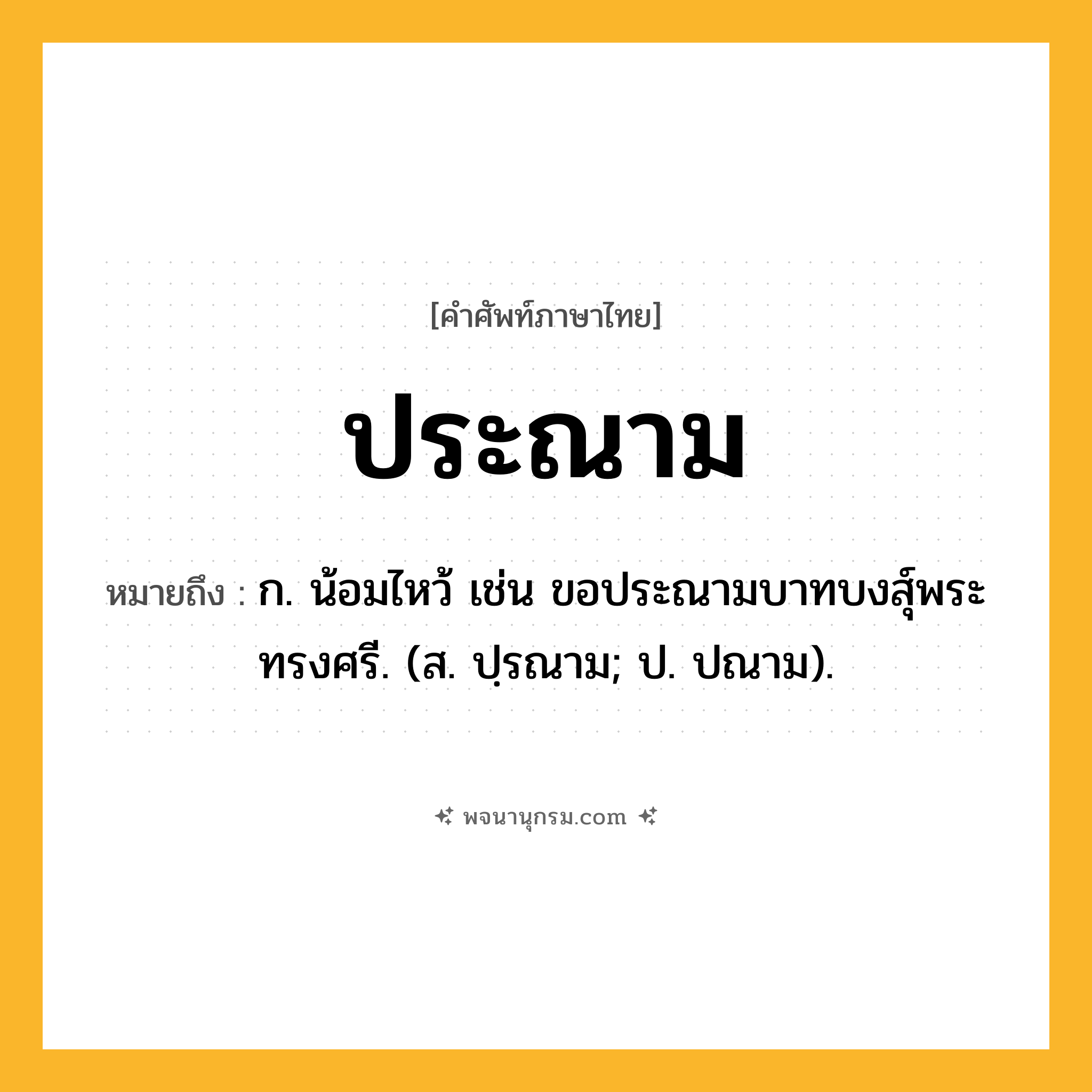 ประณาม ความหมาย หมายถึงอะไร?, คำในภาษาไทย ประณาม หมายถึง ก. น้อมไหว้ เช่น ขอประณามบาทบงสุ์พระทรงศรี. (ส. ปฺรณาม; ป. ปณาม).