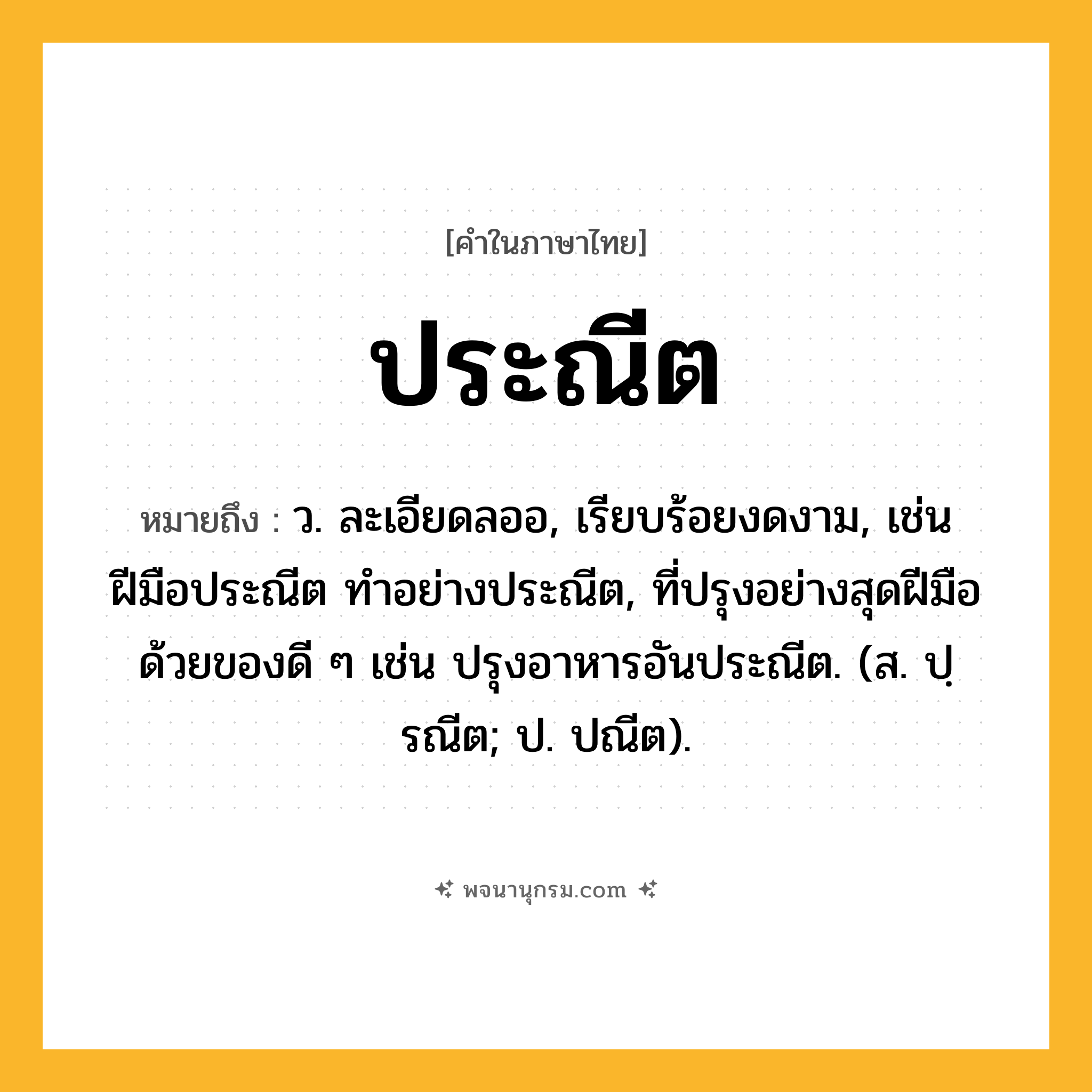ประณีต ความหมาย หมายถึงอะไร?, คำในภาษาไทย ประณีต หมายถึง ว. ละเอียดลออ, เรียบร้อยงดงาม, เช่น ฝีมือประณีต ทําอย่างประณีต, ที่ปรุงอย่างสุดฝีมือด้วยของดี ๆ เช่น ปรุงอาหารอันประณีต. (ส. ปฺรณีต; ป. ปณีต).