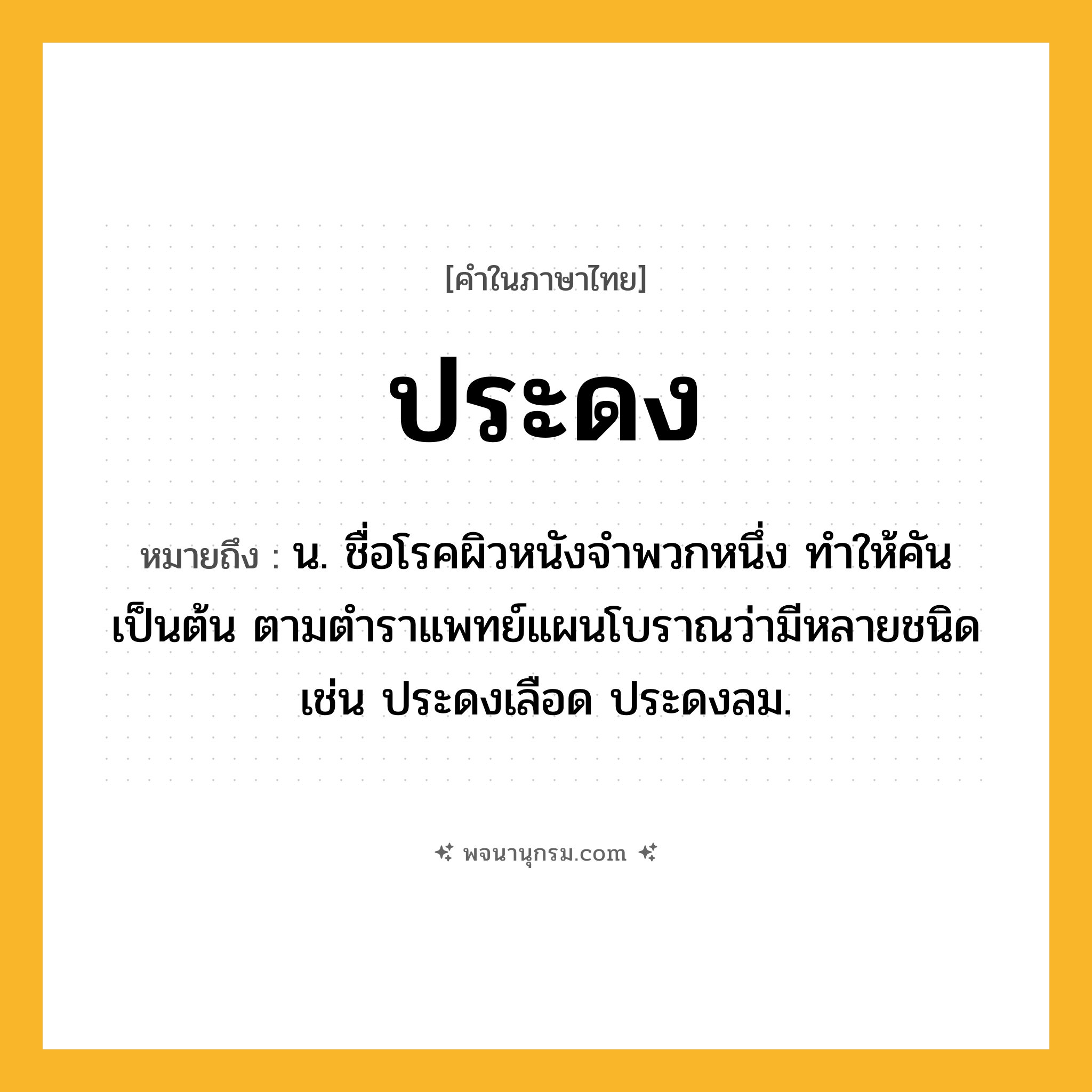 ประดง ความหมาย หมายถึงอะไร?, คำในภาษาไทย ประดง หมายถึง น. ชื่อโรคผิวหนังจําพวกหนึ่ง ทําให้คันเป็นต้น ตามตําราแพทย์แผนโบราณว่ามีหลายชนิด เช่น ประดงเลือด ประดงลม.
