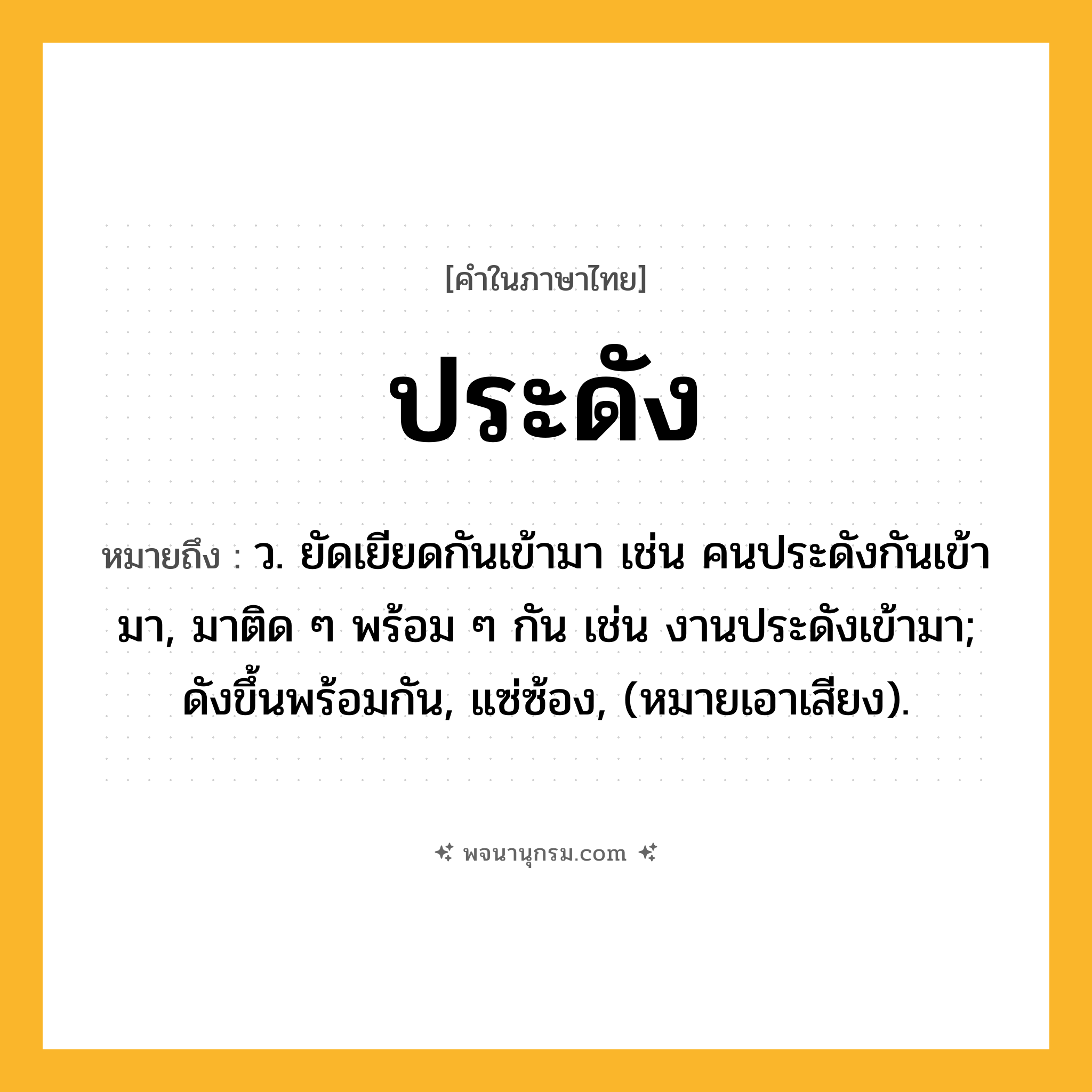 ประดัง ความหมาย หมายถึงอะไร?, คำในภาษาไทย ประดัง หมายถึง ว. ยัดเยียดกันเข้ามา เช่น คนประดังกันเข้ามา, มาติด ๆ พร้อม ๆ กัน เช่น งานประดังเข้ามา; ดังขึ้นพร้อมกัน, แซ่ซ้อง, (หมายเอาเสียง).