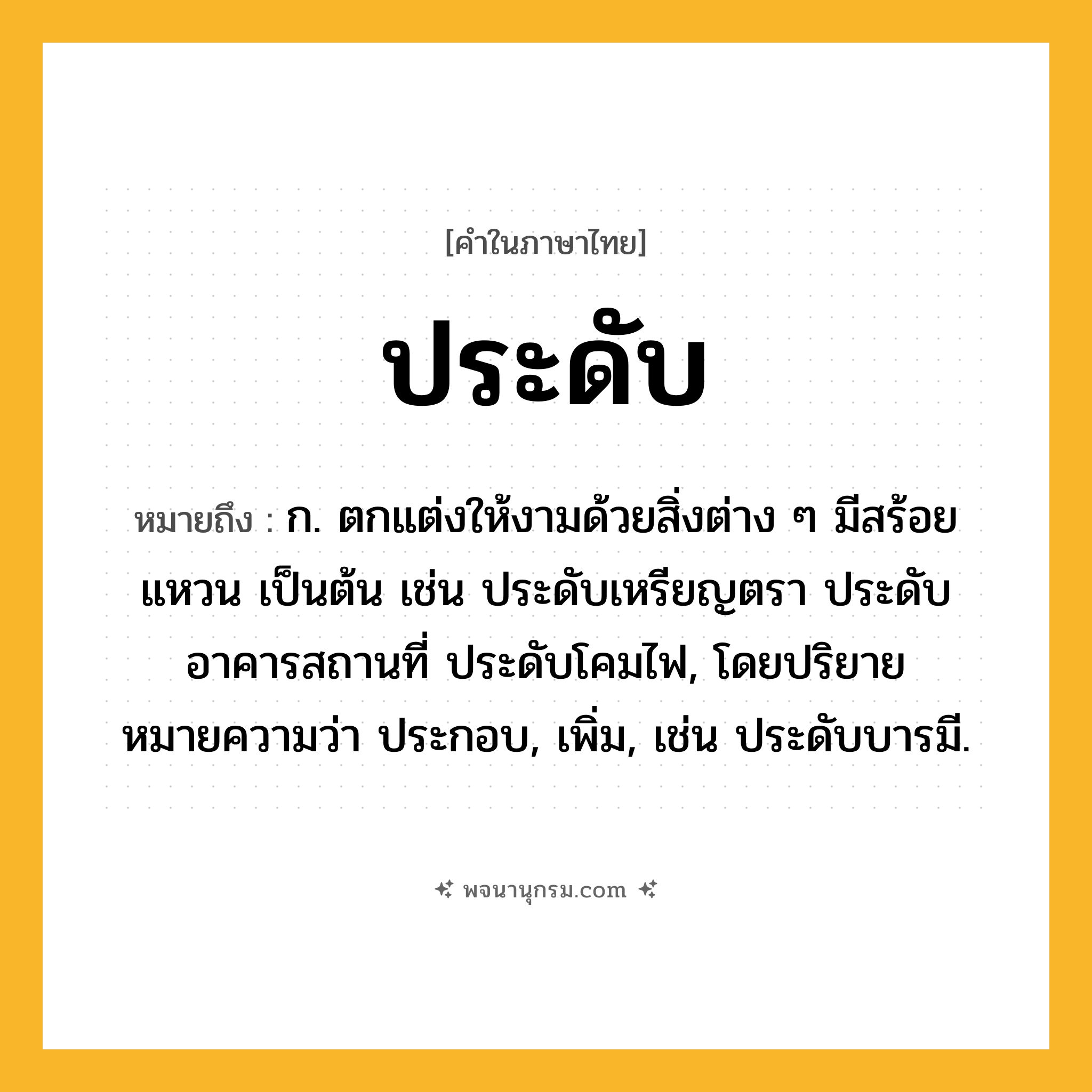 ประดับ ความหมาย หมายถึงอะไร?, คำในภาษาไทย ประดับ หมายถึง ก. ตกแต่งให้งามด้วยสิ่งต่าง ๆ มีสร้อย แหวน เป็นต้น เช่น ประดับเหรียญตรา ประดับอาคารสถานที่ ประดับโคมไฟ, โดยปริยายหมายความว่า ประกอบ, เพิ่ม, เช่น ประดับบารมี.