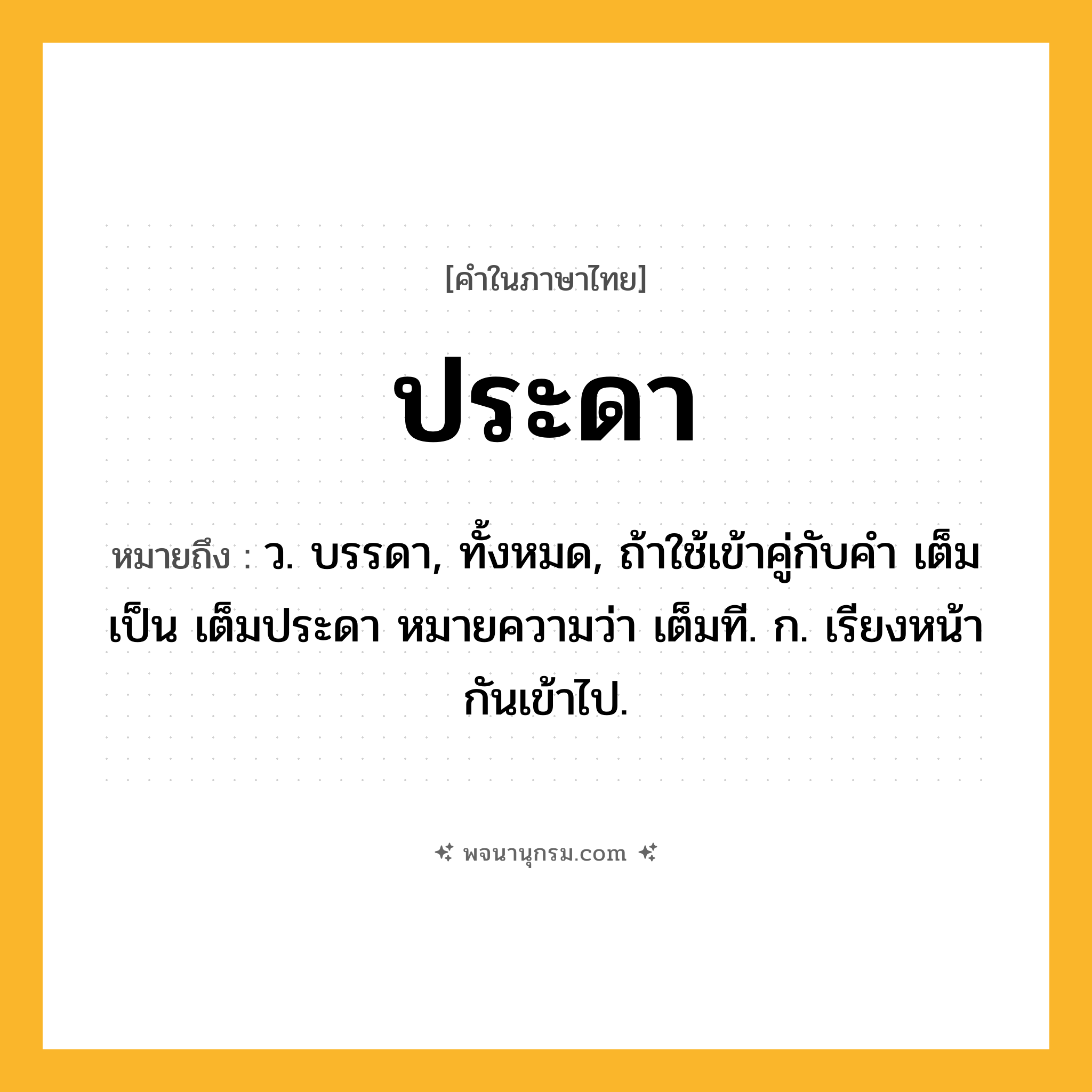 ประดา ความหมาย หมายถึงอะไร?, คำในภาษาไทย ประดา หมายถึง ว. บรรดา, ทั้งหมด, ถ้าใช้เข้าคู่กับคํา เต็ม เป็น เต็มประดา หมายความว่า เต็มที. ก. เรียงหน้ากันเข้าไป.