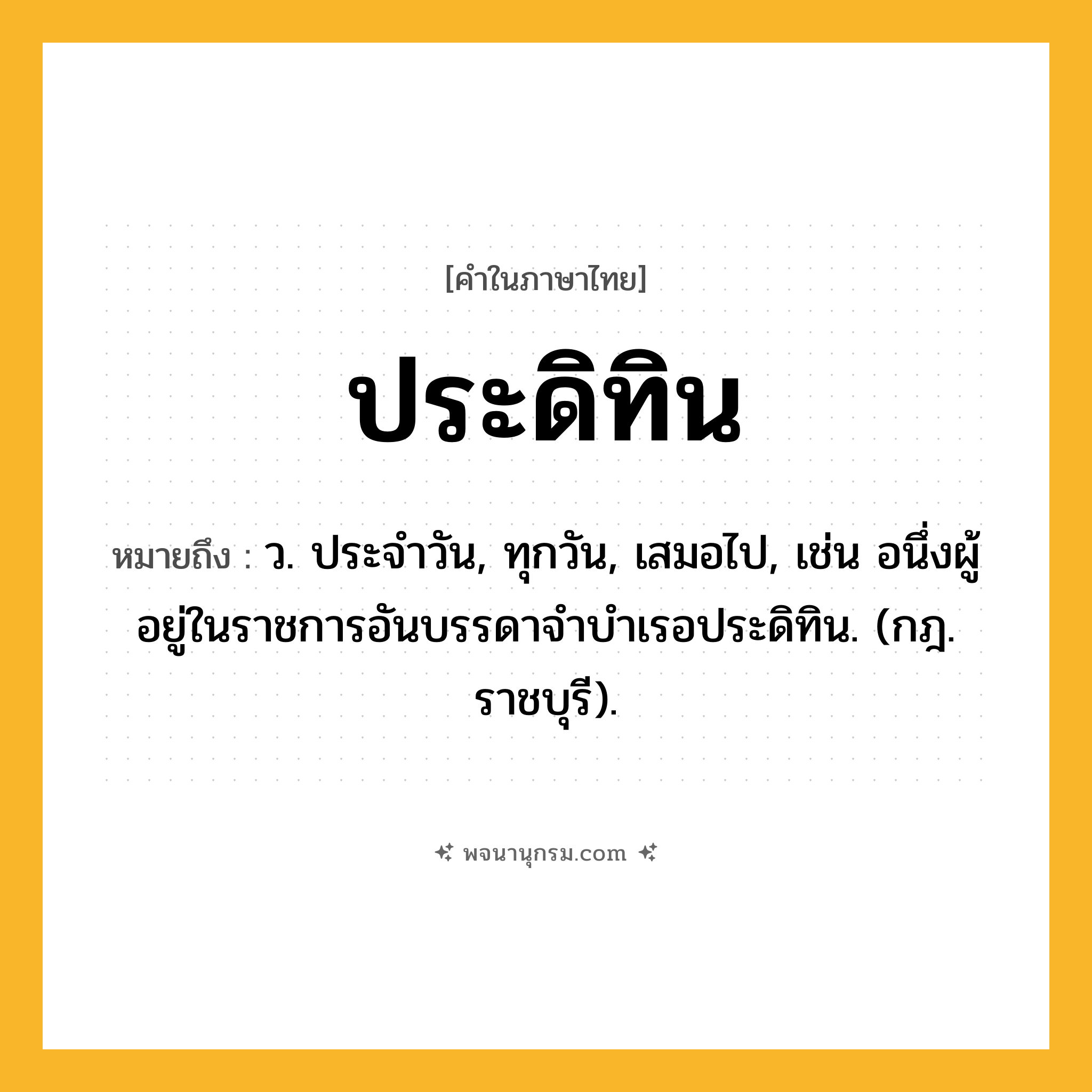 ประดิทิน ความหมาย หมายถึงอะไร?, คำในภาษาไทย ประดิทิน หมายถึง ว. ประจําวัน, ทุกวัน, เสมอไป, เช่น อนึ่งผู้อยู่ในราชการอันบรรดาจําบําเรอประดิทิน. (กฎ. ราชบุรี).
